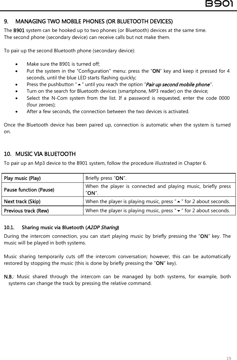 B901 19 9. MANAGING TWO MOBILE PHONES (OR BLUETOOTH DEVICES)The B901 system can be hooked up to two phones (or Bluetooth) devices at the same time. The second phone (secondary device) can receive calls but not make them. To pair up the second Bluetooth phone (secondary device): •Make sure the B901 is turned off;•Put the system in the “Configuration” menu: press the “ON” key and keep it pressed for 4 seconds, until the blue LED starts flashing quickly;•Press the pushbutton “” until you reach the option “Pair up second mobile phone”.•Turn on the search for Bluetooth devices (smartphone, MP3 reader) on the device;•Select  the  N-Com  system  from  the  list.  If  a  password  is requested,  enter  the  code  0000 (four zeroes);•After a few seconds, the connection between the two devices is activated. Once the  Bluetooth device has  been  paired up, connection  is automatic when  the system  is turned on. 10. MUSIC VIA BLUETOOTHTo pair up an Mp3 device to the B901 system, follow the procedure illustrated in Chapter 6.Play music (Play)  Briefly press “ON”. Pause function (Pause)  When  the  player  is  connected  and  playing  music,  briefly  press “ON”. Next track (Skip)  When the player is playing music, press “” for 2 about seconds. Previous track (Rew)  When the player is playing music, press “” for 2 about seconds. 10.1. Sharing music via Bluetooth (A2DP Sharing) During  the  intercom  connection, you  can  start  playing  music  by  briefly  pressing the “ON”  key. The music will be played in both systems. Music  sharing  temporarily  cuts  off  the  intercom  conversation;  however,  this  can  be  automatically restored by stopping the music (this is done by briefly pressing the “ON” key).  N.B.:  Music  shared  through  the  intercom  can  be  managed  by  both  systems,  for  example,  bothsystems can change the track by pressing the relative command.