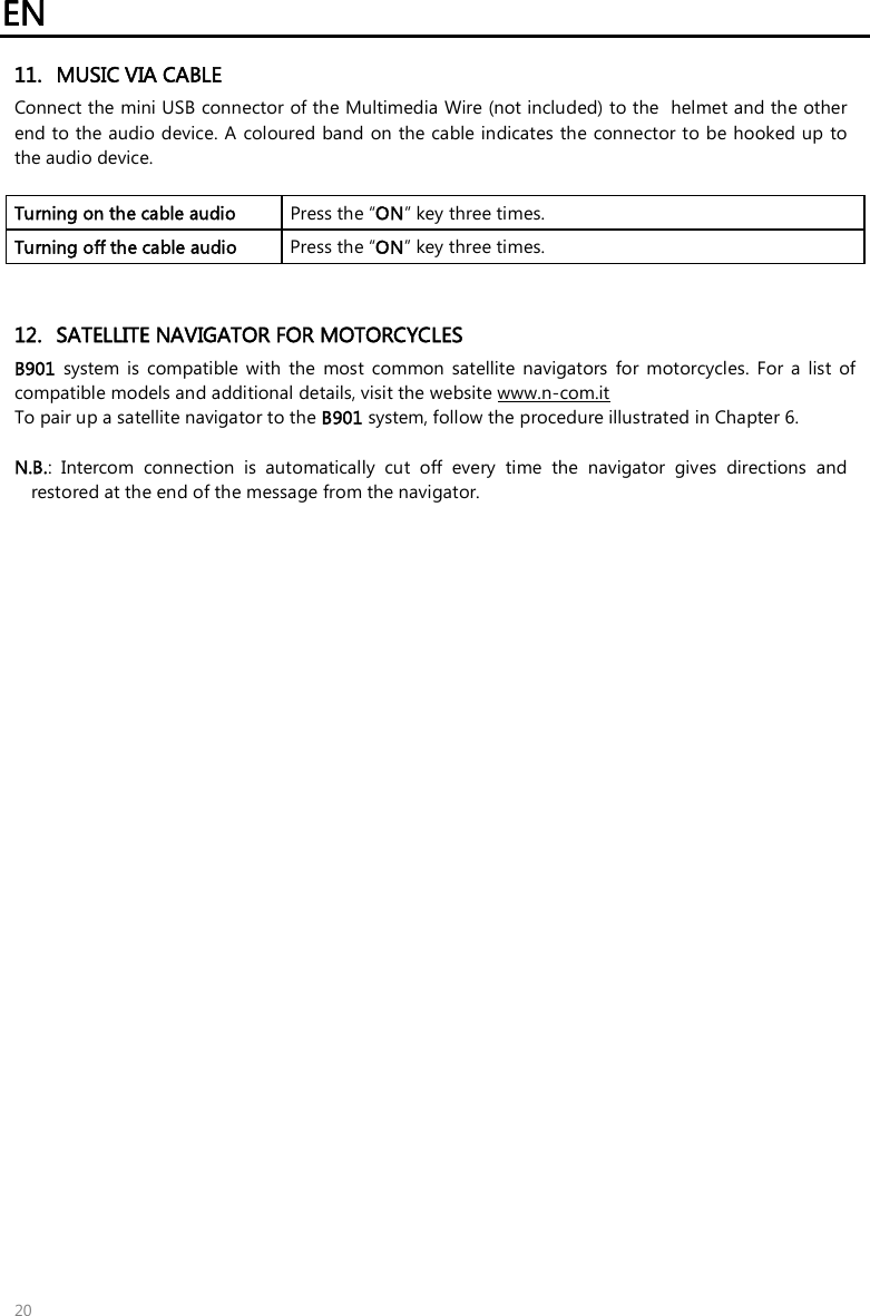 EN 20 11. MUSIC VIA CABLEConnect the mini USB connector of the Multimedia Wire (not included) to the  helmet and the other end to the audio device. A coloured band  on the cable indicates the connector to be hooked up to the audio device. Turning on the cable audio   Press the “ON” key three times. Turning off the cable audio  Press the “ON” key three times. 12. SATELLITE NAVIGATOR FOR MOTORCYCLESB901  system  is  compatible  with  the  most  common  satellite  navigators  for  motorcycles.  For  a  list  of compatible models and additional details, visit the website www.n-com.it To pair up a satellite navigator to the B901 system, follow the procedure illustrated in Chapter 6. N.B.:  Intercom  connection  is  automatically  cut  off  every  time  the  navigator  gives  directions  andrestored at the end of the message from the navigator.