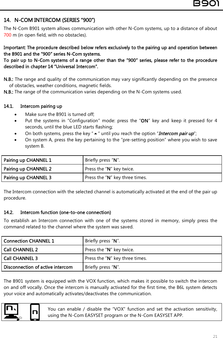 B901 21 14. N-COM INTERCOM (SERIES “900”)The N-Com B901 system allows communication with other N-Com systems, up to a distance of about 700 m (in open field, with no obstacles). Important: The procedure described below refers exclusively to the pairing up and operation between the B901 and the “900” series N-Com systems.  To pair up to N-Com systems of a range other than the “900” series, please refer to the procedure described in chapter 14 “Universal Intercom”. N.B.: The range and quality of the communication may vary significantly depending on the presenceof obstacles, weather conditions, magnetic fields.N.B.: The range of the communication varies depending on the N-Com systems used.14.1. Intercom pairing up Make sure the B901 is turned off;Put  the  systems  in  “Configuration”  mode:  press  the  “ON”  key  and  keep  it  pressed  for  4seconds, until the blue LED starts flashing;On both systems, press the key “” until you reach the option “Intercom pair up”;On system A, press the key pertaining to the “pre-setting position” where you wish to savesystem B.Pairing up CHANNEL 1   Briefly press “N”. Pairing up CHANNEL 2  Press the “N” key twice. Pairing up CHANNEL 3  Press the “N” key three times. The Intercom connection with the selected channel is automatically activated at the end of the pair up procedure.  14.2. Intercom function (one-to-one connection) To  establish  an  Intercom  connection  with  one  of  the  systems  stored  in  memory,  simply  press  the command related to the channel where the system was saved. Connection CHANNEL 1  Briefly press “N”. Call CHANNEL 2  Press the “N” key twice. Call CHANNEL 3  Press the “N” key three times. Disconnection of active intercom   Briefly press “N”. The B901 system is equipped with the VOX function, which makes it possible to switch the intercom on and off vocally. Once the intercom is manually activated for the first time, the B6L system detects your voice and automatically activates/deactivates the communication. You  can  enable  /  disable  the  “VOX”  function  and  set  the  activation  sensitivity, using the N-Com EASYSET program or the N-Com EASYSET APP. 