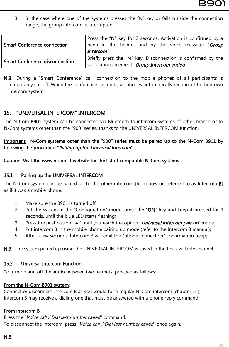 B901 23 3. In  the case  where  one  of the  systems presses the  “N”  key or falls  outside  the connectionrange, the group intercom is interrupted.Smart Conference connection Press the “N”  key  for 2  seconds. Activation  is  confirmed  by  a beep  in  the  helmet  and  by  the  voice  message  “Group Intercom”. Smart Conference disconnection  Briefly  press  the  “N”  key.  Disconnection  is  confirmed  by  the voice announcement “Group Intercom ended. N.B.:  During  a  “Smart  Conference”  call,  connection  to  the  mobile  phones  of  all  participants  istemporarily cut off. When the conference call ends, all phones automatically reconnect to their ownintercom system.15. “UNIVERSAL INTERCOM” INTERCOMThe N-Com B901 system can be connected via Bluetooth to intercom systems of other brands or toN-Com systems other than the “900” series, thanks to the UNIVERSAL INTERCOM function.Important:   N-Com  systems other  than the  “900” series  must  be  paired up to  the N-Com B901 by following the procedure “Pairing up the Universal Intercom”.  Caution: Visit the www.n-com.it website for the list of compatible N-Com systems. 15.1. Pairing up the UNIVERSAL INTERCOM The N-Com system can be paired up to the other intercom (from now on referred to as Intercom B) as if it was a mobile phone.  1. Make sure the B901 is turned off;2. Put the system in the “Configuration”  mode: press the “ON” key and keep it  pressed for 4seconds, until the blue LED starts flashing;3. Press the pushbutton “” until you reach the option “Universal intercom pair up” mode.4. Put intercom B in the mobile phone pairing up mode (refer to the Intercom B manual);5. After a few seconds, Intercom B will emit the “phone connection” confirmation beep;N.B.: The system paired up using the UNIVERSAL INTERCOM is saved in the first available channel.15.2. Universal Intercom Function To turn on and off the audio between two helmets, proceed as follows: From the N-Com B901 system:  Connect or disconnect Intercom B as you would for a regular N-Com intercom (chapter 14). Intercom B may receive a dialing one that must be answered with a phone reply command. From intercom B Press the “Voice call / Dial last number called” command. To disconnect the intercom, press “Voice call / Dial last number called” once again. N.B.: