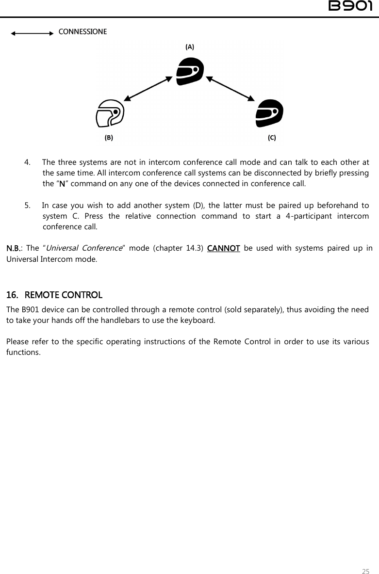  B901  25    4. The three systems are not in intercom conference call mode and can talk to each other at the same time. All intercom conference call systems can be disconnected by briefly pressing the “N” command on any one of the devices connected in conference call.  5. In  case  you wish  to  add  another  system  (D),  the latter  must  be  paired up  beforehand  to system  C.  Press  the  relative  connection  command  to  start  a  4-participant  intercom conference call.    N.B.:  The  “Universal  Conference”  mode  (chapter  14.3)  CANNOT  be  used  with  systems  paired  up  in Universal Intercom mode.   16. REMOTE CONTROL The B901 device can be controlled through a remote control (sold separately), thus avoiding the need to take your hands off the handlebars to use the keyboard.   Please  refer to the  specific operating instructions  of  the  Remote  Control in  order to use  its  various functions.  