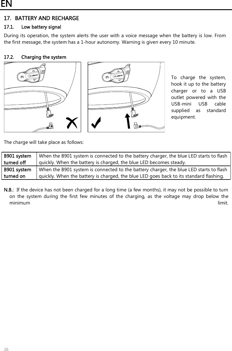 EN 26 17. BATTERY AND RECHARGE17.1. Low battery signalDuring its operation, the system alerts the user with a voice message when the battery is low. From the first message, the system has a 1-hour autonomy. Warning is given every 10 minute.  17.2. Charging the system To  charge  the  system, hook it up to the battery charger  or  to  a  USB outlet  powered  with  the USB-mini  USB  cable supplied  as  standard equipment.   The charge will take place as follows: B901 system turned off  When the B901 system is connected to the battery charger, the blue LED starts to flash quickly. When the battery is charged, the blue LED becomes steady. B901 system turned on When the B901 system is connected to the battery charger, the blue LED starts to flash quickly. When the battery is charged, the blue LED goes back to its standard flashing. N.B.:  If the device has not been charged for a long time (a few months), it may not be possible to turnon  the  system  during  the  first  few  minutes  of  the  charging,  as  the  voltage  may  drop  below  theminimum  limit.