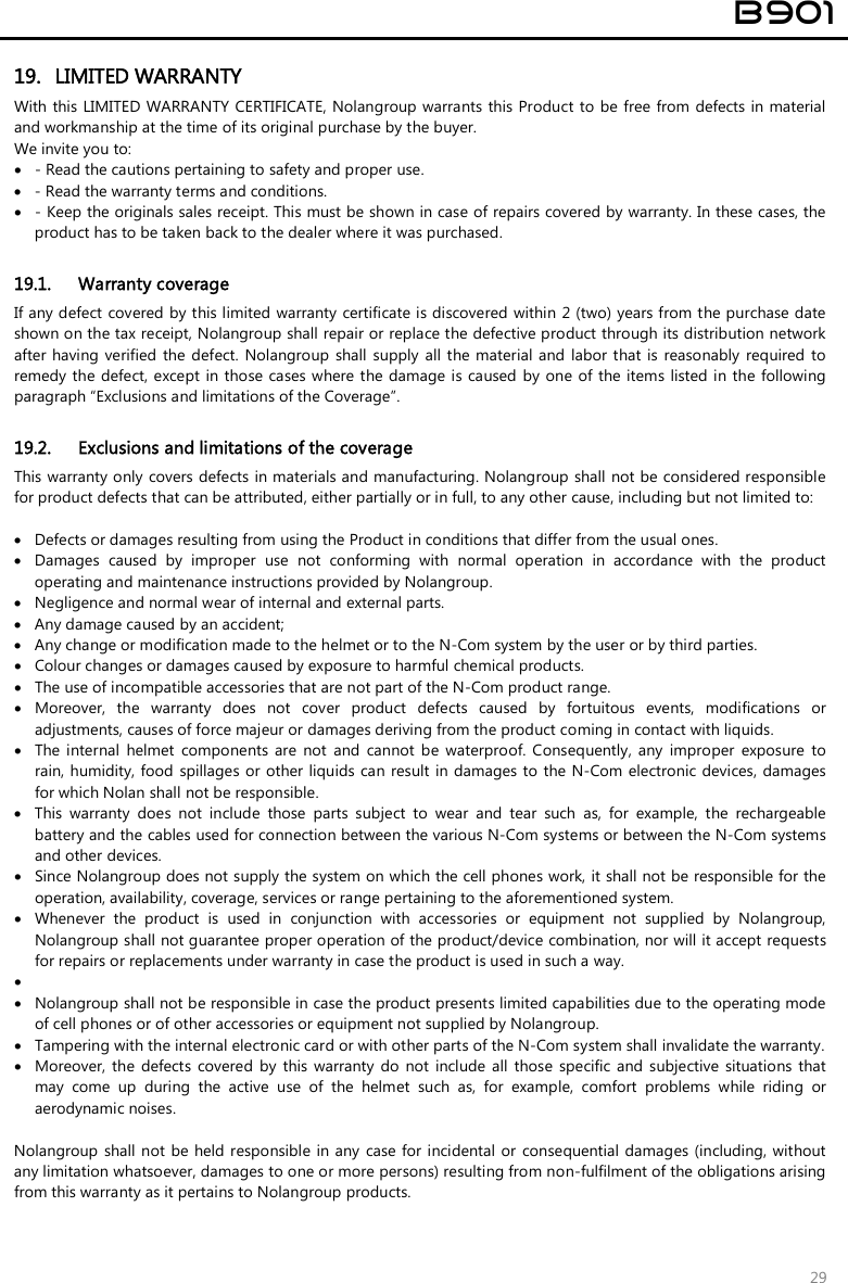  B901  29 19. LIMITED WARRANTY With this LIMITED  WARRANTY CERTIFICATE, Nolangroup warrants this Product to be free from defects in material and workmanship at the time of its original purchase by the buyer.  We invite you to:  - Read the cautions pertaining to safety and proper use.  - Read the warranty terms and conditions.  - Keep the originals sales receipt. This must be shown in case of repairs covered by warranty. In these cases, the product has to be taken back to the dealer where it was purchased.  19.1. Warranty coverage If any defect covered by this limited  warranty  certificate is discovered within  2 (two) years from the purchase date shown on the tax receipt, Nolangroup shall repair or replace the defective product through its distribution network after having verified the  defect. Nolangroup shall supply all the material and  labor  that is  reasonably  required to remedy the defect, except  in those cases where the damage is  caused by one of the items listed in the following paragraph “Exclusions and limitations of the Coverage”.  19.2. Exclusions and limitations of the coverage This warranty only covers defects in materials and manufacturing. Nolangroup shall not be considered responsible for product defects that can be attributed, either partially or in full, to any other cause, including but not limited to:   Defects or damages resulting from using the Product in conditions that differ from the usual ones.  Damages  caused  by  improper  use  not  conforming  with  normal  operation  in  accordance  with  the  product operating and maintenance instructions provided by Nolangroup.  Negligence and normal wear of internal and external parts.  Any damage caused by an accident;  Any change or modification made to the helmet or to the N-Com system by the user or by third parties.  Colour changes or damages caused by exposure to harmful chemical products.  The use of incompatible accessories that are not part of the N-Com product range.  Moreover,  the  warranty  does  not  cover  product  defects  caused  by  fortuitous  events,  modifications  or adjustments, causes of force majeur or damages deriving from the product coming in contact with liquids.  The  internal  helmet  components  are  not  and  cannot  be  waterproof.  Consequently,  any  improper  exposure  to rain, humidity, food  spillages  or other liquids can result in damages to the N-Com  electronic devices, damages for which Nolan shall not be responsible.  This  warranty  does  not  include  those  parts  subject  to  wear  and  tear  such  as,  for  example,  the  rechargeable battery and the cables used for connection between the various N-Com systems or between the N-Com systems and other devices.  Since Nolangroup does not supply the system on which the cell phones work, it shall not be responsible for the operation, availability, coverage, services or range pertaining to the aforementioned system.  Whenever  the  product  is  used  in  conjunction  with  accessories  or  equipment  not  supplied  by  Nolangroup, Nolangroup shall not guarantee proper operation of the product/device combination, nor will it accept requests for repairs or replacements under warranty in case the product is used in such a way.    Nolangroup shall not be responsible in case the product presents limited capabilities due to the operating mode of cell phones or of other accessories or equipment not supplied by Nolangroup.  Tampering with the internal electronic card or with other parts of the N-Com system shall invalidate the warranty.  Moreover, the  defects  covered  by  this warranty  do  not  include all  those  specific  and  subjective  situations  that may  come  up  during  the  active  use  of  the  helmet  such  as,  for  example,  comfort  problems  while  riding  or aerodynamic noises.  Nolangroup shall not be held responsible in any  case for incidental  or  consequential damages (including, without any limitation whatsoever, damages to one or more persons) resulting from non-fulfilment of the obligations arising from this warranty as it pertains to Nolangroup products.  