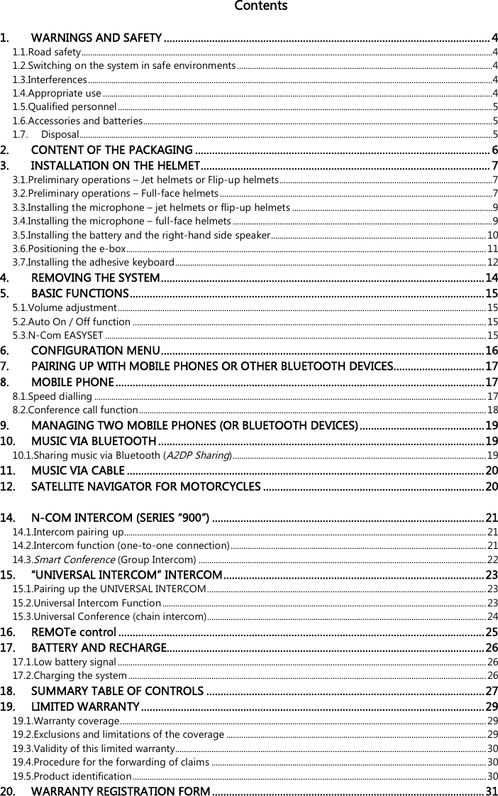   Contents  1. WARNINGS AND SAFETY ................................................................................................................... 4 1.1.Road safety ................................................................................................................................................................................................. 4 1.2.Switching on the system in safe environments ........................................................................................................................ 4 1.3.Interferences .............................................................................................................................................................................................. 4 1.4.Appropriate use ....................................................................................................................................................................................... 4 1.5.Qualified personnel ................................................................................................................................................................................ 5 1.6.Accessories and batteries .................................................................................................................................................................... 5 1.7. Disposal.................................................................................................................................................................................................. 5 2. CONTENT OF THE PACKAGING ........................................................................................................ 6 3. INSTALLATION ON THE HELMET ...................................................................................................... 7 3.1.Preliminary operations – Jet helmets or Flip-up helmets .................................................................................................... 7 3.2.Preliminary operations – Full-face helmets ................................................................................................................................ 7 3.3.Installing the microphone – jet helmets or flip-up helmets .............................................................................................. 9 3.4.Installing the microphone – full-face helmets .......................................................................................................................... 9 3.5.Installing the battery and the right-hand side speaker ..................................................................................................... 10 3.6.Positioning the e-box ......................................................................................................................................................................... 11 3.7.Installing the adhesive keyboard .................................................................................................................................................. 12 4. REMOVING THE SYSTEM .................................................................................................................. 14 5. BASIC FUNCTIONS ............................................................................................................................. 15 5.1.Volume adjustment ............................................................................................................................................................................. 15 5.2.Auto On / Off function ...................................................................................................................................................................... 15 5.3.N-Com EASYSET ................................................................................................................................................................................... 15 6. CONFIGURATION MENU .................................................................................................................. 16 7. PAIRING UP WITH MOBILE PHONES OR OTHER BLUETOOTH DEVICES ................................ 17 8. MOBILE PHONE .................................................................................................................................. 17 8.1.Speed dialling ........................................................................................................................................................................................ 17 8.2.Conference call function ................................................................................................................................................................... 18 9. MANAGING TWO MOBILE PHONES (OR BLUETOOTH DEVICES) ............................................ 19 10. MUSIC VIA BLUETOOTH ................................................................................................................... 19 10.1.Sharing music via Bluetooth (A2DP Sharing)....................................................................................................................... 19 11. MUSIC VIA CABLE .............................................................................................................................. 20 12. SATELLITE NAVIGATOR FOR MOTORCYCLES .............................................................................. 20 14. N-COM INTERCOM (SERIES “900”) ................................................................................................ 21 14.1.Intercom pairing up.......................................................................................................................................................................... 21 14.2.Intercom function (one-to-one connection) ........................................................................................................................ 21 14.3.Smart Conference (Group Intercom) ....................................................................................................................................... 22 15. “UNIVERSAL INTERCOM” INTERCOM ............................................................................................ 23 15.1.Pairing up the UNIVERSAL INTERCOM ................................................................................................................................... 23 15.2.Universal Intercom Function ........................................................................................................................................................ 23 15.3.Universal Conference (chain intercom) ................................................................................................................................... 24 16. REMOTe control ................................................................................................................................. 25 17. BATTERY AND RECHARGE ................................................................................................................ 26 17.1.Low battery signal ............................................................................................................................................................................. 26 17.2.Charging the system ........................................................................................................................................................................ 26 18. SUMMARY TABLE OF CONTROLS .................................................................................................. 27 19. LIMITED WARRANTY ......................................................................................................................... 29 19.1.Warranty coverage............................................................................................................................................................................ 29 19.2.Exclusions and limitations of the coverage .......................................................................................................................... 29 19.3.Validity of this limited warranty.................................................................................................................................................. 30 19.4.Procedure for the forwarding of claims ................................................................................................................................. 30 19.5.Product identification ...................................................................................................................................................................... 30 20. WARRANTY REGISTRATION FORM ................................................................................................ 31  