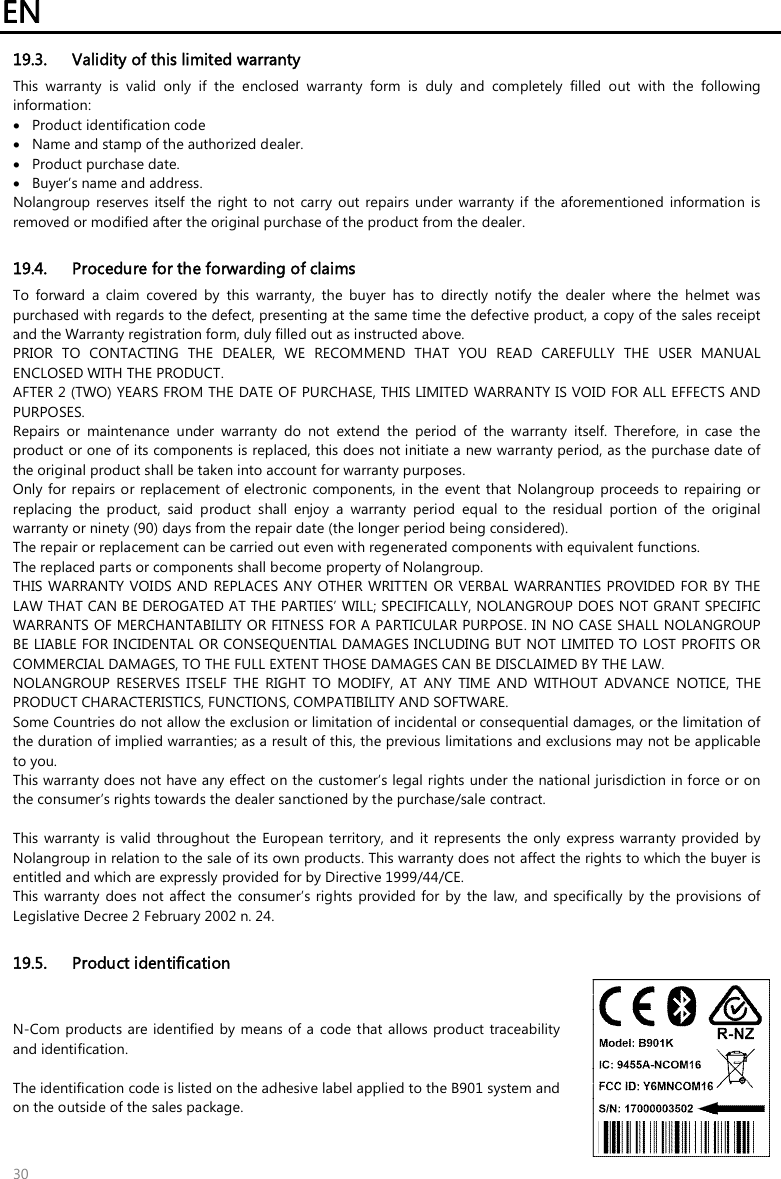 EN   30 19.3. Validity of this limited warranty This  warranty  is  valid  only  if  the  enclosed  warranty  form  is  duly  and  completely  filled  out  with  the  following information:  Product identification code  Name and stamp of the authorized dealer.  Product purchase date.  Buyer’s name and address. Nolangroup reserves  itself  the right  to  not  carry  out  repairs  under  warranty  if  the  aforementioned  information is removed or modified after the original purchase of the product from the dealer.  19.4. Procedure for the forwarding of claims To  forward  a  claim  covered  by  this  warranty,  the  buyer  has  to  directly  notify  the  dealer  where  the  helmet  was purchased with regards to the defect, presenting at the same time the defective product, a copy of the sales receipt and the Warranty registration form, duly filled out as instructed above. PRIOR  TO  CONTACTING  THE  DEALER,  WE  RECOMMEND  THAT  YOU  READ  CAREFULLY  THE  USER  MANUAL ENCLOSED WITH THE PRODUCT. AFTER 2 (TWO) YEARS FROM THE DATE OF PURCHASE, THIS LIMITED WARRANTY IS VOID FOR ALL EFFECTS AND PURPOSES. Repairs  or  maintenance  under  warranty  do  not  extend  the  period  of  the  warranty  itself.  Therefore,  in  case  the product or one of its components is replaced, this does not initiate a new warranty period, as the purchase date of the original product shall be taken into account for warranty purposes. Only for repairs or replacement of electronic  components, in the event that  Nolangroup proceeds to  repairing or replacing  the  product,  said  product  shall  enjoy  a  warranty  period  equal  to  the  residual  portion  of  the  original warranty or ninety (90) days from the repair date (the longer period being considered). The repair or replacement can be carried out even with regenerated components with equivalent functions. The replaced parts or components shall become property of Nolangroup. THIS WARRANTY VOIDS AND  REPLACES ANY  OTHER WRITTEN OR VERBAL  WARRANTIES PROVIDED FOR BY THE LAW THAT CAN BE DEROGATED AT THE PARTIES’ WILL; SPECIFICALLY, NOLANGROUP DOES NOT GRANT SPECIFIC WARRANTS OF MERCHANTABILITY OR FITNESS FOR A PARTICULAR PURPOSE. IN NO CASE SHALL NOLANGROUP BE LIABLE FOR INCIDENTAL OR CONSEQUENTIAL DAMAGES INCLUDING BUT NOT LIMITED TO LOST PROFITS OR COMMERCIAL DAMAGES, TO THE FULL EXTENT THOSE DAMAGES CAN BE DISCLAIMED BY THE LAW. NOLANGROUP  RESERVES  ITSELF  THE  RIGHT  TO  MODIFY,  AT  ANY  TIME  AND  WITHOUT  ADVANCE  NOTICE,  THE PRODUCT CHARACTERISTICS, FUNCTIONS, COMPATIBILITY AND SOFTWARE. Some Countries do not allow the exclusion or limitation of incidental or consequential damages, or the limitation of the duration of implied warranties; as a result of this, the previous limitations and exclusions may not be applicable to you. This warranty does not have any effect on the customer’s legal rights under the national jurisdiction in force or on the consumer’s rights towards the dealer sanctioned by the purchase/sale contract.  This warranty  is valid throughout the European territory,  and it represents the only  express warranty  provided  by Nolangroup in relation to the sale of its own products. This warranty does not affect the rights to which the buyer is entitled and which are expressly provided for by Directive 1999/44/CE. This warranty  does not affect the  consumer’s rights  provided for  by the law,  and specifically  by  the provisions of Legislative Decree 2 February 2002 n. 24.  19.5. Product identification N-Com  products are identified by means of a code that  allows product traceability and identification.  The identification code is listed on the adhesive label applied to the B901 system and on the outside of the sales package.  