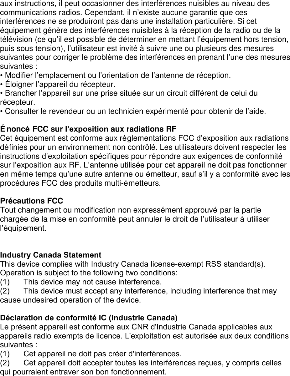 aux instructions, il peut occasionner des interférences nuisibles au niveau des communications radios. Cependant, il n’existe aucune garantie que ces interférences ne se produiront pas dans une installation particulière. Si cet équipement génère des interférences nuisibles à la réception de la radio ou de la télévision (ce qu’il est possible de déterminer en mettant l’équipement hors tension, puis sous tension), l’utilisateur est invité à suivre une ou plusieurs des mesures suivantes pour corriger le problème des interférences en prenant l’une des mesures suivantes : •Modifier l’emplacement ou l’orientation de l’antenne de réception.•É loigner l’appareil du récepteur.•Brancher l’appareil sur une prise située sur un circuit différent de celui durécepteur.•Consulter le revendeur ou un technicien expérimenté pour obtenir de l’aide.É noncé FCC sur l’exposition aux radiations RF Cet équipement est conforme aux réglementations FCC d’exposition aux radiations définies pour un environnement non contrôlé. Les utilisateurs doivent respecter les instructions d’exploitation spécifiques pour répondre aux exigences de conformité sur l’exposition aux RF. L’antenne utilisée pour cet appareil ne doit pas fonctionner en même temps qu’une autre antenne ou émetteur, sauf s’il y a conformité avec les procédures FCC des produits multi-émetteurs. Précautions FCC Tout changement ou modification non expressément approuvé par la partie chargée de la mise en conformité peut annuler le droit de l’utilisateur à utiliser l’équipement. Industry Canada Statement This device complies with Industry Canada license-exempt RSS standard(s). Operation is subject to the following two conditions: (1)  This device may not cause interference.(2)  This device must accept any interference, including interference that may cause undesired operation of the device.Déclaration de conformité IC (Industrie Canada)  Le présent appareil est conforme aux CNR d&apos;Industrie Canada applicables aux appareils radio exempts de licence. L&apos;exploitation est autorisée aux deux conditions suivantes :  (1)  Cet appareil ne doit pas créer d&apos;interférences.(2)  Cet appareil doit accepter toutes les interférences reçues, y compris celles qui pourraient entraver son bon fonctionnement.