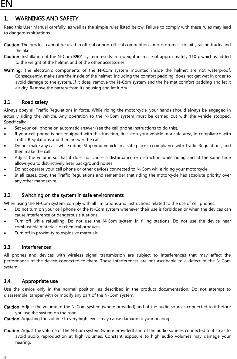 EN   4 1. WARNINGS AND SAFETY Read this User Manual carefully, as well as the simple rules listed below. Failure to comply with these rules may lead to dangerous situations.  Caution: The product cannot be used in official or non-official competitions, motordromes, circuits, racing tracks and the like. Caution: Installation of the N-Com B901 system results in a weight increase of approximately 110g, which is added to the weight of the helmet and of the other accessories. Warning:  The  electronic  components  of  the  N-Com  system  mounted  inside  the  helmet  are  not  waterproof. Consequently, make sure the inside of the helmet, including the comfort padding, does not get wet in order to avoid damage to the system. If it does, remove the N-Com system and the helmet comfort padding and let it air dry. Remove the battery from its housing and let it dry.  1.1. Road safety Always obey all Traffic Regulations in force. While riding the motorcycle, your hands should always be engaged in actually  riding  the  vehicle.  Any  operation  to  the  N-Com  system  must  be  carried  out  with  the  vehicle  stopped. Specifically:  Set your cell phone on automatic answer (see the cell phone instructions to do this).  If your cell phone is  not equipped with this function, first stop your vehicle in a safe area, in compliance with Traffic Regulations and then answer the call.  Do not make any calls while riding. Stop your vehicle in a safe place in compliance with Traffic Regulations, and then make the call.  Adjust the  volume  so  that  it  does  not  cause  a  disturbance  or  distraction  while  riding and  at  the  same  time allows you to distinctively hear background noises.  Do not operate your cell phone or other devices connected to N-Com while riding your motorcycle.  In all cases, obey the Traffic Regulations and remember that riding the motorcycle has absolute priority over any other manoeuvre.  1.2. Switching on the system in safe environments When using the N-Com system, comply with all limitations and instructions related to the use of cell phones.   Do not turn on your cell phone or the N-Com system whenever their use is forbidden or when the devices can cause interference or dangerous situations.  Turn  off  while  refuelling.  Do  not  use  the  N-Com  system  in  filling  stations.  Do  not  use  the  device  near combustible materials or chemical products.  Turn off in proximity to explosive materials.  1.3. Interferences All  phones  and  devices  with  wireless  signal  transmission  are  subject  to  interferences  that  may  affect  the performance  of  the  device  connected  to  them.  These interferences  are  not  ascribable  to  a  defect  of  the N-Com system.  1.4. Appropriate use Use  the  device  only  in  the  normal  position,  as  described  in  the  product  documentation.  Do  not  attempt  to disassemble, tamper with or modify any part of the N-Com system.  Caution: Adjust the volume of the N-Com system (where provided) and of the audio sources connected to it before you use the system on the road. Caution: Adjusting the volume to very high levels may cause damage to your hearing.  Caution: Adjust the volume of the N-Com system (where provided) and of the audio sources connected to it so as to avoid  audio  reproduction  at  high  volumes.  Constant  exposure  to  high  audio  volumes  may  damage  your hearing.   