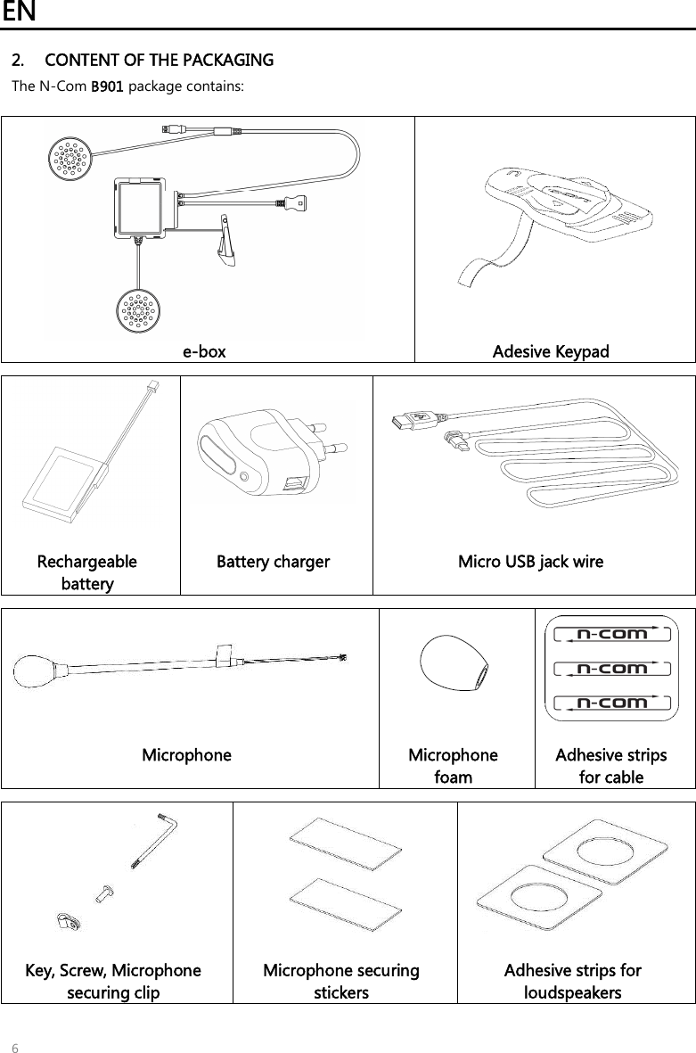 EN   6 2. CONTENT OF THE PACKAGING The N-Com B901 package contains:    e-box Adesive Keypad      Rechargeable battery  Battery charger  Micro USB jack wire      Microphone   Microphone foam  Adhesive strips for cable         Key, Screw, Microphone securing clip  Microphone securing stickers  Adhesive strips for loudspeakers 