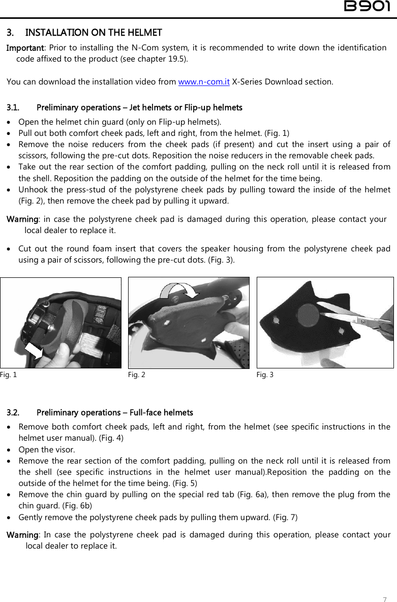  B901  7 3. INSTALLATION ON THE HELMET Important: Prior to installing the N-Com system, it is  recommended to write down the identification code affixed to the product (see chapter 19.5).  You can download the installation video from www.n-com.it X-Series Download section.  3.1. Preliminary operations – Jet helmets or Flip-up helmets  Open the helmet chin guard (only on Flip-up helmets).  Pull out both comfort cheek pads, left and right, from the helmet. (Fig. 1)   Remove  the  noise  reducers  from  the  cheek  pads  (if  present)  and  cut  the  insert  using  a  pair  of scissors, following the pre-cut dots. Reposition the noise reducers in the removable cheek pads.  Take out the rear section of the comfort padding,  pulling on the neck roll until it is released from the shell. Reposition the padding on the outside of the helmet for the time being.   Unhook the  press-stud of the polystyrene cheek  pads  by  pulling toward the  inside  of  the helmet (Fig. 2), then remove the cheek pad by pulling it upward.  Warning:  in  case the polystyrene cheek pad is  damaged during  this operation,  please  contact your local dealer to replace it.   Cut  out  the  round  foam  insert  that  covers  the  speaker  housing  from  the  polystyrene  cheek  pad using a pair of scissors, following the pre-cut dots. (Fig. 3).    3.2. Preliminary operations – Full-face helmets  Remove both comfort cheek pads, left and right,  from the helmet (see  specific instructions in the helmet user manual). (Fig. 4)  Open the visor.  Remove the  rear section of the  comfort  padding,  pulling on  the neck roll until it is released from the  shell  (see  specific  instructions  in  the  helmet  user  manual).Reposition  the  padding  on  the outside of the helmet for the time being. (Fig. 5)  Remove the chin guard by pulling on the special red tab (Fig. 6a), then remove the plug from the chin guard. (Fig. 6b)   Gently remove the polystyrene cheek pads by pulling them upward. (Fig. 7) Warning:  In  case  the  polystyrene  cheek  pad  is  damaged  during  this  operation,  please  contact  your local dealer to replace it.   Fig. 1  Fig. 2  Fig. 3 