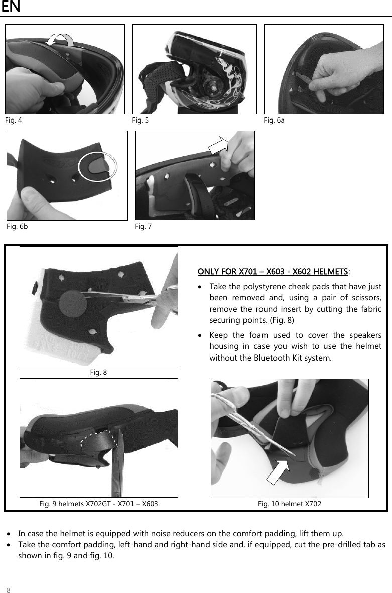 EN   8  Fig. 4  Fig. 5  Fig. 6a   Fig. 6b  Fig. 7    Fig. 8 ONLY FOR X701 – X603 - X602 HELMETS:  Take the polystyrene cheek pads that have just been  removed  and,  using  a  pair  of  scissors, remove  the  round insert  by  cutting the fabric securing points. (Fig. 8)  Keep  the  foam  used  to  cover  the  speakers housing  in  case  you  wish  to  use  the  helmet without the Bluetooth Kit system.  Fig. 9 helmets X702GT - X701 – X603  Fig. 10 helmet X702   In case the helmet is equipped with noise reducers on the comfort padding, lift them up.  Take the comfort padding, left-hand and right-hand side and, if equipped, cut the pre-drilled tab as shown in fig. 9 and fig. 10. 