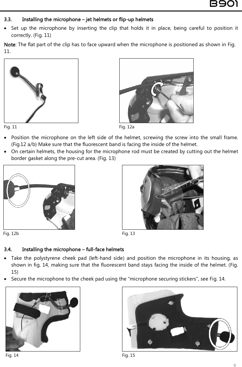  B901  9 3.3. Installing the microphone – jet helmets or flip-up helmets  Set  up  the  microphone  by  inserting  the  clip  that  holds  it  in  place,  being  careful  to  position  it correctly. (Fig. 11)  Note: The flat part of the clip has to face upward when the microphone is positioned as shown in Fig. 11.    Position  the  microphone  on the  left side  of  the helmet,  screwing  the screw  into the small frame. (Fig.12 a/b) Make sure that the fluorescent band is facing the inside of the helmet.   On certain helmets, the housing for the microphone rod must be created by cutting out the helmet border gasket along the pre-cut area. (Fig. 13)   3.4. Installing the microphone – full-face helmets  Take  the  polystyrene  cheek  pad  (left-hand  side)  and  position  the  microphone  in  its  housing,  as shown in fig. 14, making sure that the fluorescent band stays facing the inside of the helmet. (Fig. 15)  Secure the microphone to the cheek pad using the “microphone securing stickers”, see Fig. 14.   Fig. 14  Fig. 15  Fig. 11  Fig. 12a  Fig. 12b  Fig. 13 