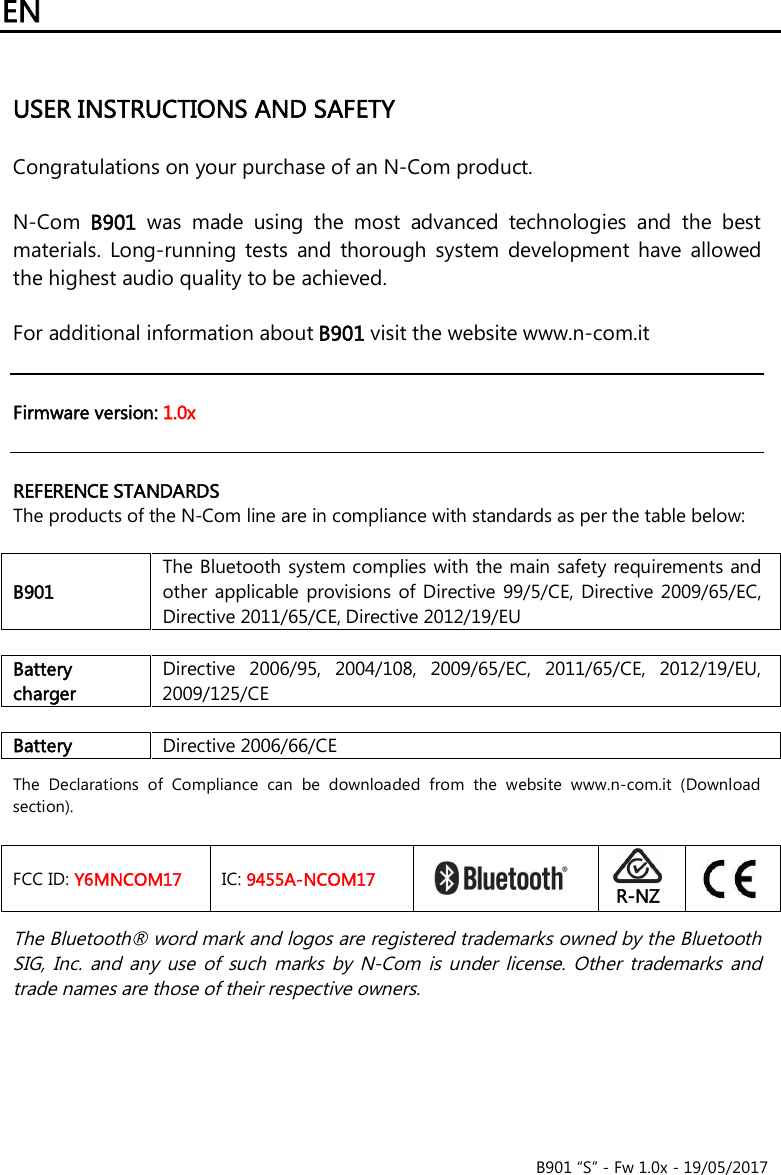 EN   B901 “S” - Fw 1.0x - 19/05/2017   USER INSTRUCTIONS AND SAFETY  Congratulations on your purchase of an N-Com product.  N-Com  B901  was  made  using  the  most  advanced  technologies  and  the  best materials.  Long-running  tests  and  thorough  system  development  have  allowed the highest audio quality to be achieved.  For additional information about B901 visit the website www.n-com.it    Firmware version: 1.0x   REFERENCE STANDARDS The products of the N-Com line are in compliance with standards as per the table below:  B901 The Bluetooth system complies with the main safety requirements and other  applicable provisions  of Directive  99/5/CE, Directive 2009/65/EC, Directive 2011/65/CE, Directive 2012/19/EU  Battery charger Directive  2006/95,  2004/108,  2009/65/EC,  2011/65/CE,  2012/19/EU, 2009/125/CE  Battery Directive 2006/66/CE  The  Declarations  of  Compliance  can  be  downloaded  from  the  website  www.n-com.it  (Download section).  FCC ID: Y6MNCOM17 IC: 9455A-NCOM17    R-NZ   The Bluetooth® word mark and logos are registered trademarks owned by the Bluetooth SIG,  Inc.  and  any  use  of  such  marks  by  N-Com  is under  license.  Other  trademarks  and trade names are those of their respective owners.  