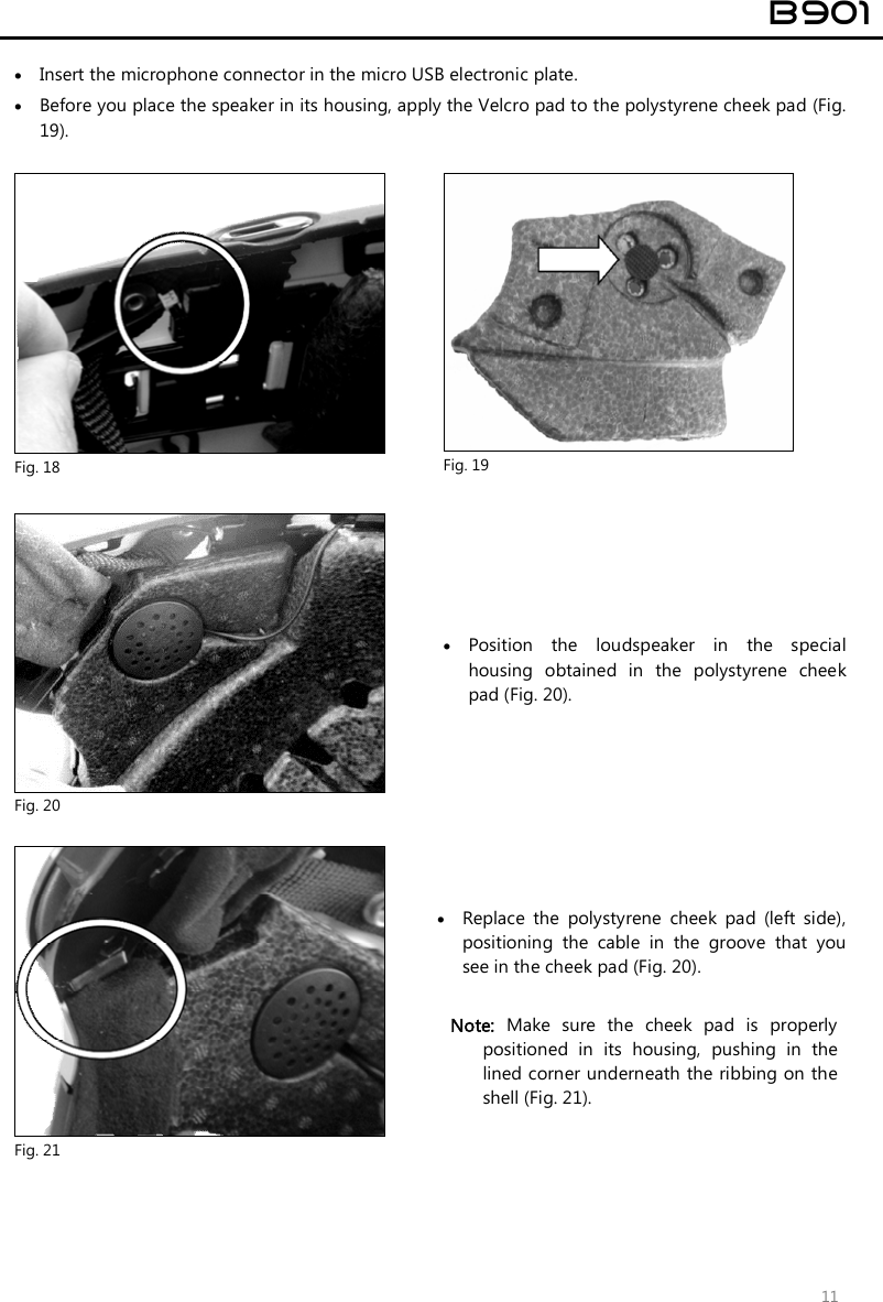  B901  11  Insert the microphone connector in the micro USB electronic plate.  Before you place the speaker in its housing, apply the Velcro pad to the polystyrene cheek pad (Fig. 19).   Fig. 18  Fig. 19   Fig. 20  Position  the  loudspeaker  in  the  special housing  obtained  in  the  polystyrene  cheek pad (Fig. 20).   Fig. 21  Replace  the  polystyrene  cheek  pad  (left  side), positioning  the  cable  in  the  groove  that  you see in the cheek pad (Fig. 20).   Note:  Make  sure  the  cheek  pad  is  properly positioned  in  its  housing,  pushing  in  the lined corner underneath the ribbing on the shell (Fig. 21).  