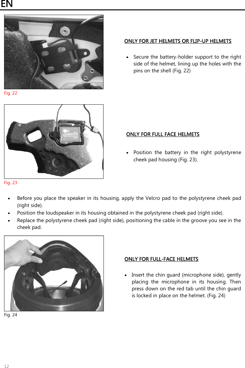 EN   12  Fig. 22 ONLY FOR JET HELMETS OR FLIP-UP HELMETS   Secure the battery-holder support to the right side of the helmet, lining up the holes with the pins on the shell (Fig. 22)   Fig. 23 ONLY FOR FULL FACE HELMETS   Position  the  battery  in  the  right  polystyrene cheek pad housing (Fig. 23).   Before you place the speaker in its housing, apply the Velcro pad to the polystyrene cheek pad (right side).  Position the loudspeaker in its housing obtained in the polystyrene cheek pad (right side).  Replace the polystyrene cheek pad (right side), positioning the cable in the groove you see in the cheek pad.   Fig. 24 ONLY FOR FULL-FACE HELMETS    Insert the chin guard (microphone side), gently placing  the  microphone  in  its  housing.  Then press down on the red tab until the chin guard is locked in place on the helmet. (Fig. 24)  