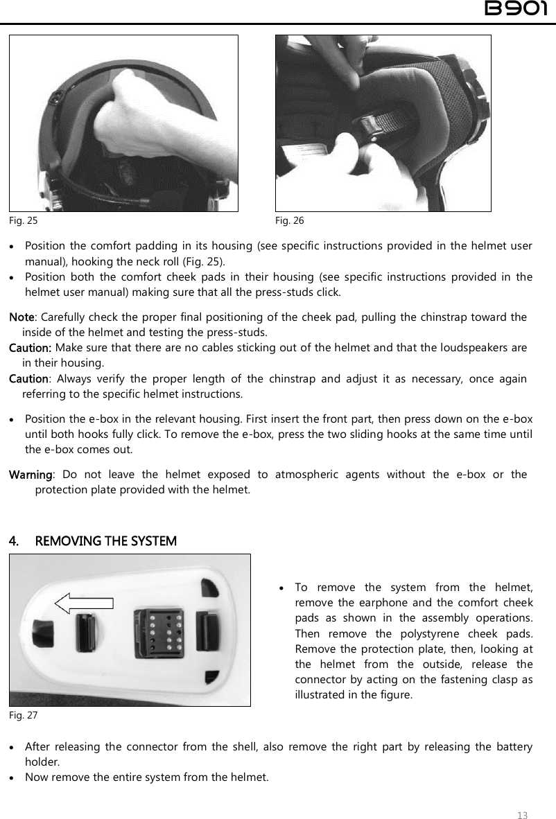  B901  13  Fig. 25  Fig. 26   Position the  comfort padding in its housing (see specific instructions provided in the helmet user manual), hooking the neck roll (Fig. 25).  Position  both  the  comfort  cheek  pads  in  their  housing  (see  specific  instructions  provided  in  the helmet user manual) making sure that all the press-studs click.  Note: Carefully check the proper final positioning of the cheek pad, pulling the chinstrap toward the inside of the helmet and testing the press-studs. Caution: Make sure that there are no cables sticking out of the helmet and that the loudspeakers are in their housing. Caution:  Always  verify  the  proper  length  of  the  chinstrap  and  adjust  it  as  necessary,  once  again referring to the specific helmet instructions.   Position the e-box in the relevant housing. First insert the front part, then press down on the e-box until both hooks fully click. To remove the e-box, press the two sliding hooks at the same time until the e-box comes out.  Warning:  Do  not  leave  the  helmet  exposed  to  atmospheric  agents  without  the  e-box  or  the protection plate provided with the helmet.   4. REMOVING THE SYSTEM   Fig. 27  To  remove  the  system  from  the  helmet, remove  the  earphone  and  the comfort  cheek pads  as  shown  in  the  assembly  operations. Then  remove  the  polystyrene  cheek  pads. Remove  the  protection  plate, then,  looking at the  helmet  from  the  outside,  release  the connector  by acting on  the  fastening  clasp as illustrated in the figure.    After  releasing  the  connector  from  the  shell,  also  remove  the  right  part  by  releasing  the  battery holder.   Now remove the entire system from the helmet. 