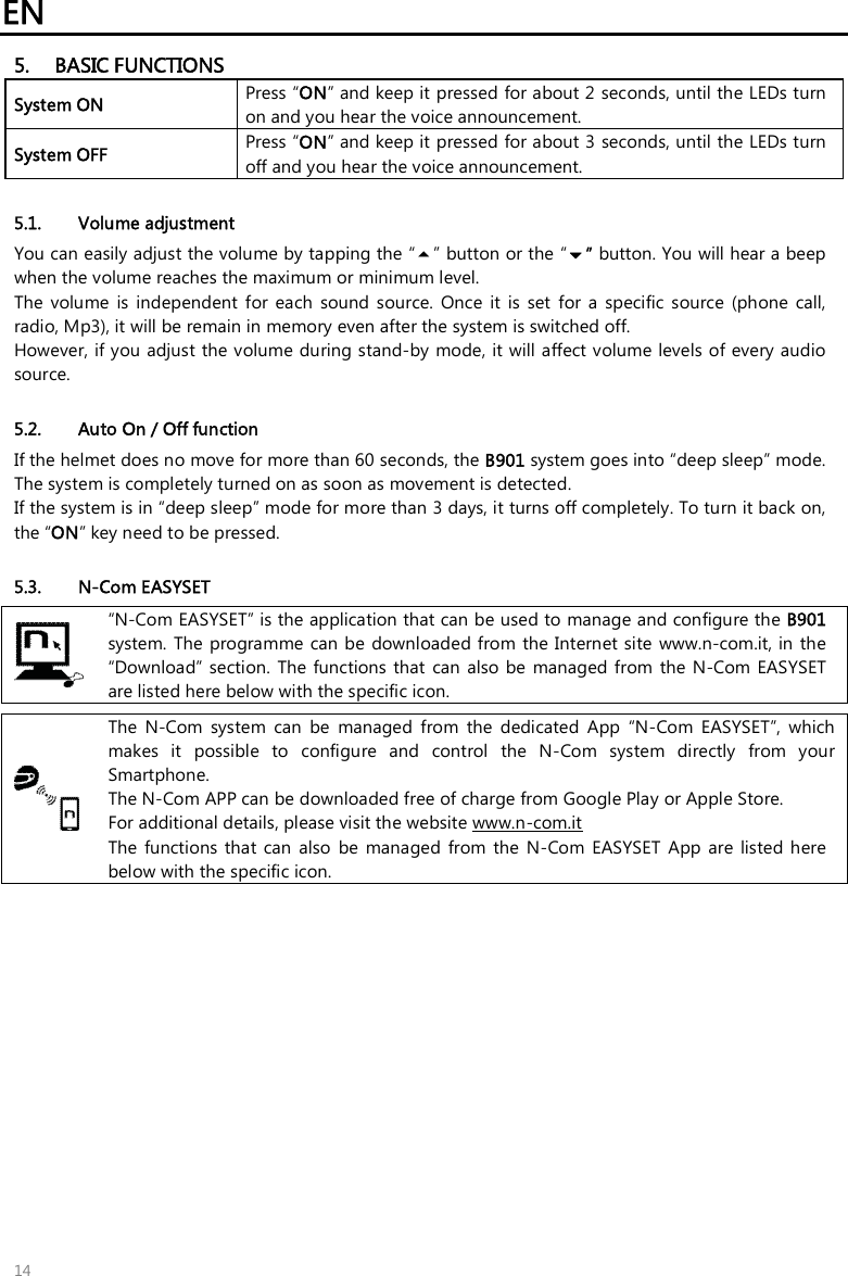 EN   14 5. BASIC FUNCTIONS System ON Press “ON” and keep it pressed for about 2 seconds, until the LEDs turn on and you hear the voice announcement. System OFF  Press “ON” and keep it pressed for about 3 seconds, until the LEDs turn off and you hear the voice announcement.  5.1. Volume adjustment You can easily adjust the volume by tapping the “” button or the “” button. You will hear a beep when the volume reaches the maximum or minimum level.  The  volume  is  independent  for  each  sound  source.  Once  it  is  set  for  a  specific  source  (phone  call, radio, Mp3), it will be remain in memory even after the system is switched off. However, if you adjust the volume during stand-by  mode, it will affect volume levels of every audio source.  5.2. Auto On / Off function If the helmet does no move for more than 60 seconds, the B901 system goes into “deep sleep” mode. The system is completely turned on as soon as movement is detected. If the system is in “deep sleep” mode for more than 3 days, it turns off completely. To turn it back on, the “ON” key need to be pressed.  5.3. N-Com EASYSET  “N-Com EASYSET” is the application that can be used to manage and configure the B901 system. The  programme  can be  downloaded from the Internet site  www.n-com.it, in the “Download” section.  The functions  that  can  also  be  managed from  the  N-Com EASYSET are listed here below with the specific icon.   The  N-Com  system  can  be  managed  from  the  dedicated  App  “N-Com  EASYSET”,  which makes  it  possible  to  configure  and  control  the  N-Com  system  directly  from  your Smartphone.  The N-Com APP can be downloaded free of charge from Google Play or Apple Store. For additional details, please visit the website www.n-com.it The  functions  that  can  also  be  managed  from the N-Com EASYSET  App are listed here below with the specific icon. 