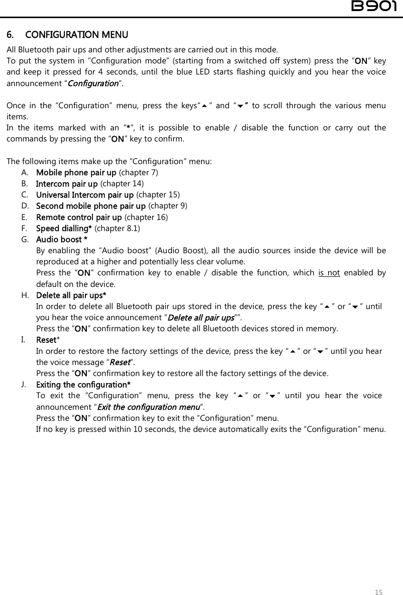  B901  15 6. CONFIGURATION MENU All Bluetooth pair ups and other adjustments are carried out in this mode. To put  the system in “Configuration  mode” (starting from a  switched off system) press the “ON” key and keep it  pressed  for 4 seconds, until  the  blue  LED starts  flashing quickly  and  you hear the voice announcement “Configuration”.  Once  in  the  “Configuration”  menu,  press  the  keys“”  and  “”  to  scroll  through  the  various  menu items.  In  the  items  marked  with  an  “*”,  it  is  possible  to  enable  /  disable  the  function  or  carry  out  the commands by pressing the “ON” key to confirm.  The following items make up the “Configuration” menu: A. Mobile phone pair up (chapter 7) B. Intercom pair up (chapter 14) C. Universal Intercom pair up (chapter 15) D. Second mobile phone pair up (chapter 9) E. Remote control pair up (chapter 16) F. Speed dialling* (chapter 8.1) G. Audio boost * By enabling  the  “Audio boost”  (Audio  Boost),  all  the audio  sources inside the  device  will  be reproduced at a higher and potentially less clear volume. Press  the  “ON”  confirmation  key  to  enable  /  disable  the  function,  which  is  not  enabled  by default on the device. H. Delete all pair ups* In order to delete all Bluetooth pair ups stored in the device, press the key “” or “” until you hear the voice announcement “Delete all pair ups””. Press the “ON” confirmation key to delete all Bluetooth devices stored in memory. I. Reset*  In order to restore the factory settings of the device, press the key “” or “” until you hear the voice message “Reset”. Press the “ON” confirmation key to restore all the factory settings of the device. J. Exiting the configuration* To  exit  the  “Configuration”  menu,  press  the  key  “”  or  “”  until  you  hear  the  voice announcement “Exit the configuration menu”. Press the “ON” confirmation key to exit the “Configuration” menu.  If no key is pressed within 10 seconds, the device automatically exits the “Configuration” menu. 