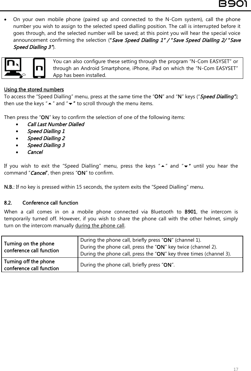  B901  17  On  your  own  mobile  phone  (paired  up  and  connected  to  the  N-Com  system),  call  the  phone number you wish to assign to the selected speed dialling position. The call is interrupted before it goes through, and the selected number will be saved; at this point you will hear the special voice announcement confirming the selection (“Save Speed Dialling 1” / “Save Speed Dialling 2/ “Save Speed Dialling 3”).    You can also configure these setting through the program “N-Com EASYSET” or through an Android Smartphone, iPhone, iPad on which the “N-Com EASYSET” App has been installed.  Using the stored numbers To access the “Speed Dialling” menu, press at the same time the “ON” and “N” keys (“Speed Dialling”), then use the keys “” and “” to scroll through the menu items.  Then press the “ON” key to confirm the selection of one of the following items:  Call Last Number Dialled  Speed Dialling 1  Speed Dialling 2  Speed Dialling 3  Cancel  If  you  wish  to  exit  the  “Speed  Dialling”  menu,  press  the  keys  “”  and  “”  until  you  hear  the command “Cancel”, then press “ON” to confirm.  N.B.: If no key is pressed within 15 seconds, the system exits the “Speed Dialling” menu.  8.2. Conference call function When  a  call  comes  in  on  a  mobile  phone  connected  via  Bluetooth  to  B901,  the  intercom  is temporarily  turned  off.  However,  if you  wish to share  the  phone  call  with  the  other helmet,  simply turn on the intercom manually during the phone call.  Turning on the phone conference call function During the phone call, briefly press “ON” (channel 1).  During the phone call, press the “ON” key twice (channel 2). During the phone call, press the “ON” key three times (channel 3). Turning off the phone conference call function  During the phone call, briefly press “ON”.  