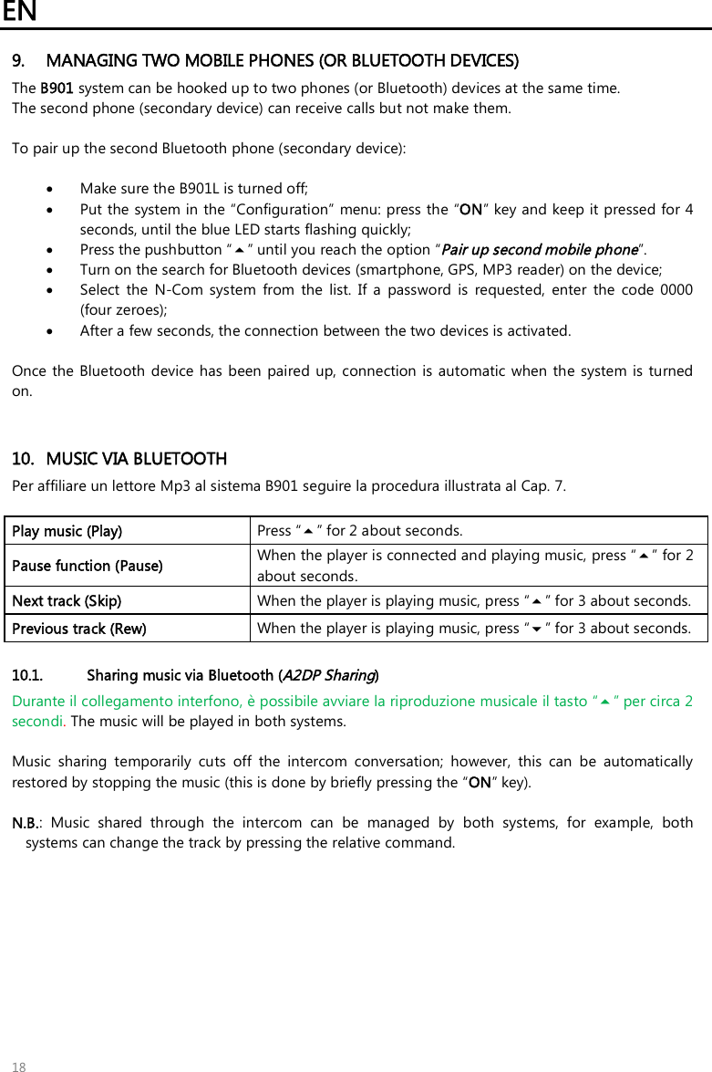 EN   18 9. MANAGING TWO MOBILE PHONES (OR BLUETOOTH DEVICES) The B901 system can be hooked up to two phones (or Bluetooth) devices at the same time.  The second phone (secondary device) can receive calls but not make them.  To pair up the second Bluetooth phone (secondary device):   Make sure the B901L is turned off;  Put the system in the “Configuration” menu: press the “ON” key and keep it pressed for 4 seconds, until the blue LED starts flashing quickly;  Press the pushbutton “” until you reach the option “Pair up second mobile phone”.  Turn on the search for Bluetooth devices (smartphone, GPS, MP3 reader) on the device;  Select  the  N-Com  system  from  the  list.  If  a  password  is  requested,  enter  the  code  0000 (four zeroes);  After a few seconds, the connection between the two devices is activated.  Once the Bluetooth  device has  been paired up, connection  is  automatic when  the  system is turned on.   10. MUSIC VIA BLUETOOTH Per affiliare un lettore Mp3 al sistema B901 seguire la procedura illustrata al Cap. 7.  Play music (Play)  Press “” for 2 about seconds. Pause function (Pause) When the player is connected and playing music, press “” for 2 about seconds. Next track (Skip)  When the player is playing music, press “” for 3 about seconds. Previous track (Rew)  When the player is playing music, press “” for 3 about seconds.  10.1. Sharing music via Bluetooth (A2DP Sharing) Durante il collegamento interfono, è possibile avviare la riproduzione musicale il tasto “” per circa 2 secondi. The music will be played in both systems.  Music  sharing  temporarily  cuts  off  the  intercom  conversation;  however,  this  can  be  automatically restored by stopping the music (this is done by briefly pressing the “ON” key).   N.B.:  Music  shared  through  the  intercom  can  be  managed  by  both  systems,  for  example,  both systems can change the track by pressing the relative command.  