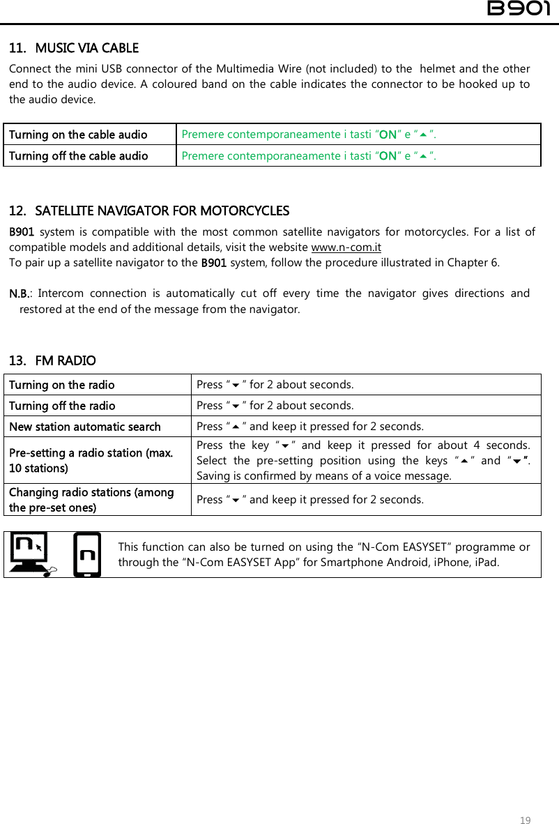  B901  19 11. MUSIC VIA CABLE Connect the mini USB connector of the Multimedia Wire (not included) to the  helmet and the other end to the audio device. A  coloured band on the cable indicates the connector to be hooked up to the audio device.  Turning on the cable audio   Premere contemporaneamente i tasti “ON” e “”. Turning off the cable audio   Premere contemporaneamente i tasti “ON” e “”.   12. SATELLITE NAVIGATOR FOR MOTORCYCLES B901  system is  compatible  with  the  most  common  satellite  navigators  for  motorcycles.  For  a  list  of compatible models and additional details, visit the website www.n-com.it To pair up a satellite navigator to the B901 system, follow the procedure illustrated in Chapter 6.  N.B.:  Intercom  connection  is  automatically  cut  off  every  time  the  navigator  gives  directions  and restored at the end of the message from the navigator.   13. FM RADIO Turning on the radio  Press “” for 2 about seconds. Turning off the radio   Press “” for 2 about seconds. New station automatic search  Press “” and keep it pressed for 2 seconds. Pre-setting a radio station (max. 10 stations) Press  the  key  “”  and  keep  it  pressed  for  about  4  seconds. Select  the  pre-setting  position  using  the  keys  “”  and  “”. Saving is confirmed by means of a voice message. Changing radio stations (among the pre-set ones)  Press “” and keep it pressed for 2 seconds.    This function can also be turned on using the “N-Com EASYSET” programme or through the “N-Com EASYSET App” for Smartphone Android, iPhone, iPad.  