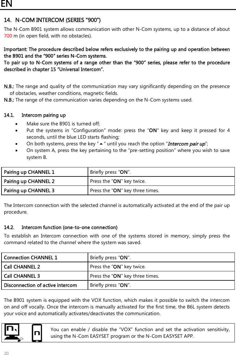 EN   20 14. N-COM INTERCOM (SERIES “900”) The N-Com B901 system allows communication with other N-Com systems, up to a distance of about 700 m (in open field, with no obstacles).  Important: The procedure described below refers exclusively to the pairing up and operation between the B901 and the “900” series N-Com systems.  To pair up to N-Com systems of a range other than the “900” series, please refer to the procedure described in chapter 15 “Universal Intercom”.  N.B.: The range and quality of the communication may vary significantly depending on the presence of obstacles, weather conditions, magnetic fields. N.B.: The range of the communication varies depending on the N-Com systems used.  14.1. Intercom pairing up  Make sure the B901 is turned off;  Put  the  systems  in  “Configuration”  mode:  press  the  “ON”  key  and  keep  it  pressed  for  4 seconds, until the blue LED starts flashing;  On both systems, press the key “” until you reach the option “Intercom pair up”;  On system A, press the key pertaining to the “pre-setting position” where you wish to save system B.  Pairing up CHANNEL 1   Briefly press “ON”. Pairing up CHANNEL 2  Press the “ON” key twice. Pairing up CHANNEL 3  Press the “ON” key three times.  The Intercom connection with the selected channel is automatically activated at the end of the pair up procedure.   14.2. Intercom function (one-to-one connection) To  establish  an  Intercom  connection  with  one  of  the  systems  stored  in  memory,  simply  press  the command related to the channel where the system was saved.  Connection CHANNEL 1  Briefly press “ON”. Call CHANNEL 2  Press the “ON” key twice. Call CHANNEL 3  Press the “ON” key three times. Disconnection of active intercom   Briefly press “ON”.  The B901 system is equipped with the VOX function, which makes it possible to switch the intercom on and off vocally. Once the intercom is manually activated for the first time, the B6L system detects your voice and automatically activates/deactivates the communication.    You  can  enable  /  disable  the  “VOX”  function  and  set  the  activation  sensitivity, using the N-Com EASYSET program or the N-Com EASYSET APP. 