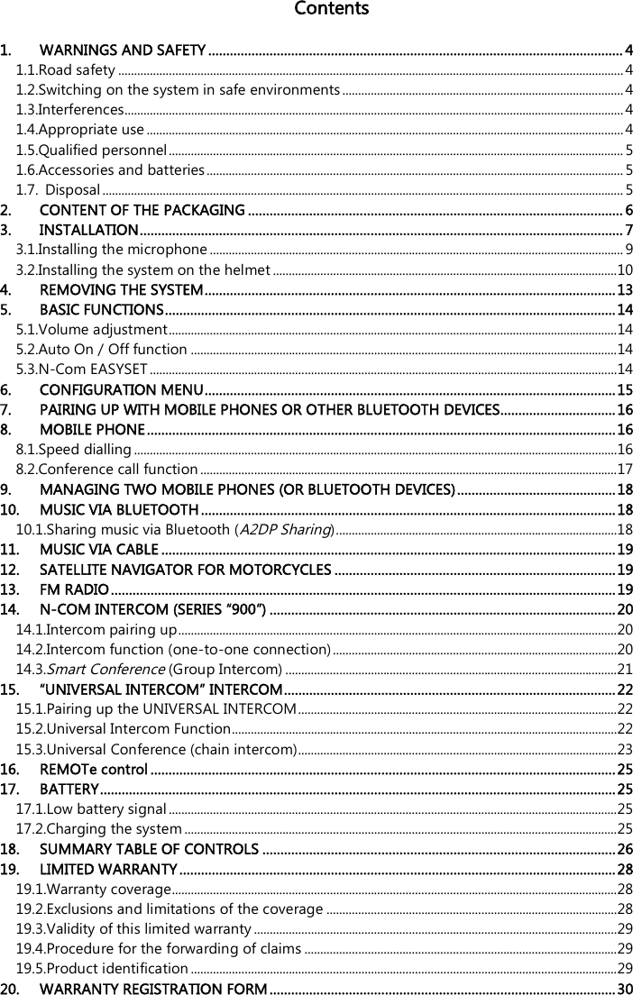    Contents  1. WARNINGS AND SAFETY ................................................................................................................... 4 1.1.Road safety ................................................................................................................................................................ 4 1.2.Switching on the system in safe environments ......................................................................................... 4 1.3.Interferences.............................................................................................................................................................. 4 1.4.Appropriate use ....................................................................................................................................................... 4 1.5.Qualified personnel ................................................................................................................................................ 5 1.6.Accessories and batteries .................................................................................................................................... 5 1.7. Disposal ..................................................................................................................................................................... 5 2. CONTENT OF THE PACKAGING ........................................................................................................ 6 3. INSTALLATION ...................................................................................................................................... 7 3.1.Installing the microphone ................................................................................................................................... 9 3.2.Installing the system on the helmet ............................................................................................................. 10 4. REMOVING THE SYSTEM .................................................................................................................. 13 5. BASIC FUNCTIONS ............................................................................................................................. 14 5.1.Volume adjustment .............................................................................................................................................. 14 5.2.Auto On / Off function ....................................................................................................................................... 14 5.3.N-Com EASYSET .................................................................................................................................................... 14 6. CONFIGURATION MENU .................................................................................................................. 15 7. PAIRING UP WITH MOBILE PHONES OR OTHER BLUETOOTH DEVICES ................................ 16 8. MOBILE PHONE .................................................................................................................................. 16 8.1.Speed dialling ......................................................................................................................................................... 16 8.2.Conference call function .................................................................................................................................... 17 9. MANAGING TWO MOBILE PHONES (OR BLUETOOTH DEVICES) ............................................ 18 10. MUSIC VIA BLUETOOTH ................................................................................................................... 18 10.1.Sharing music via Bluetooth (A2DP Sharing) ......................................................................................... 18 11. MUSIC VIA CABLE .............................................................................................................................. 19 12. SATELLITE NAVIGATOR FOR MOTORCYCLES .............................................................................. 19 13. FM RADIO ............................................................................................................................................ 19 14. N-COM INTERCOM (SERIES “900”) ................................................................................................ 20 14.1.Intercom pairing up ........................................................................................................................................... 20 14.2.Intercom function (one-to-one connection) .......................................................................................... 20 14.3.Smart Conference (Group Intercom) ......................................................................................................... 21 15. “UNIVERSAL INTERCOM” INTERCOM ............................................................................................ 22 15.1.Pairing up the UNIVERSAL INTERCOM ..................................................................................................... 22 15.2.Universal Intercom Function.......................................................................................................................... 22 15.3.Universal Conference (chain intercom)..................................................................................................... 23 16. REMOTe control ................................................................................................................................. 25 17. BATTERY ............................................................................................................................................... 25 17.1.Low battery signal .............................................................................................................................................. 25 17.2.Charging the system ......................................................................................................................................... 25 18. SUMMARY TABLE OF CONTROLS .................................................................................................. 26 19. LIMITED WARRANTY ......................................................................................................................... 28 19.1.Warranty coverage............................................................................................................................................. 28 19.2.Exclusions and limitations of the coverage ............................................................................................ 28 19.3.Validity of this limited warranty ................................................................................................................... 29 19.4.Procedure for the forwarding of claims ................................................................................................... 29 19.5.Product identification ....................................................................................................................................... 29 20. WARRANTY REGISTRATION FORM ................................................................................................ 30 