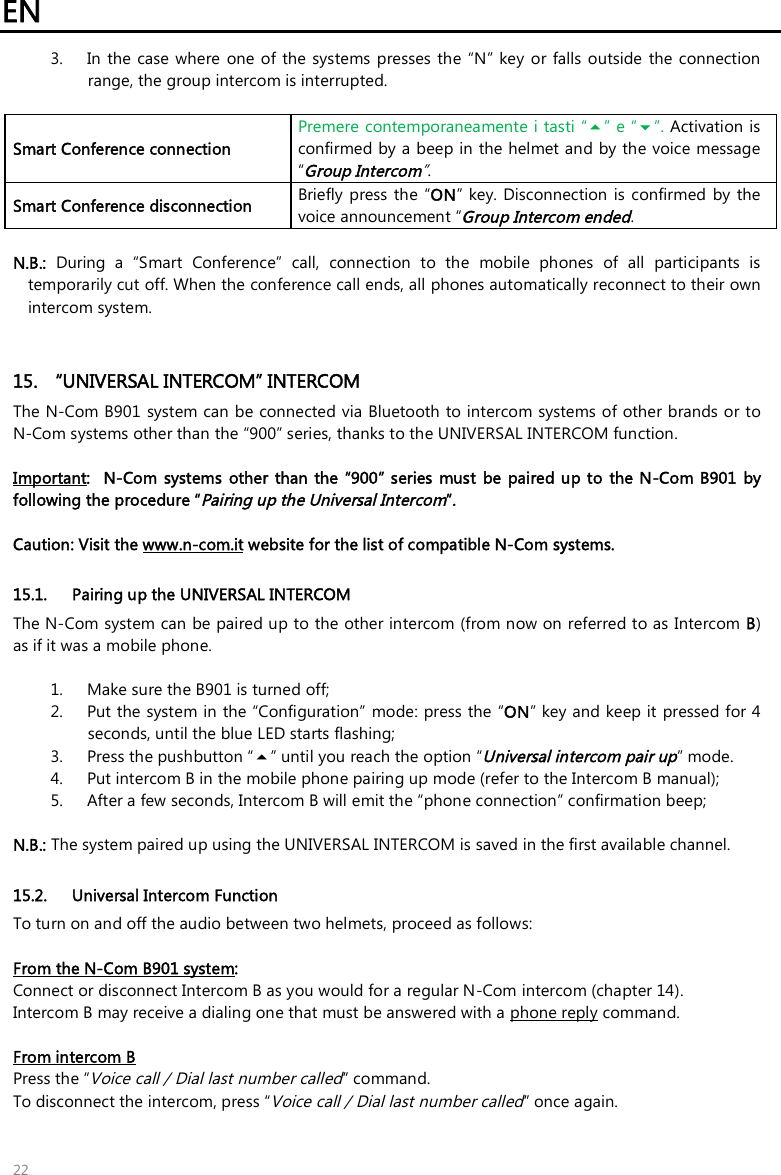 EN   22 3. In  the  case  where  one of the systems  presses the “N” key  or falls outside  the  connection range, the group intercom is interrupted.  Smart Conference connection Premere contemporaneamente i tasti “” e “”. Activation is confirmed by a beep in the helmet and by the voice message “Group Intercom”. Smart Conference disconnection Briefly press  the  “ON” key. Disconnection  is  confirmed  by the voice announcement “Group Intercom ended.  N.B.:  During  a  “Smart  Conference”  call,  connection  to  the  mobile  phones  of  all  participants  is temporarily cut off. When the conference call ends, all phones automatically reconnect to their own intercom system.    15.  “UNIVERSAL INTERCOM” INTERCOM The N-Com B901 system can be connected via Bluetooth to intercom systems of other brands or to N-Com systems other than the “900” series, thanks to the UNIVERSAL INTERCOM function.  Important:    N-Com  systems  other  than the  “900” series  must  be  paired up to  the N-Com B901  by following the procedure “Pairing up the Universal Intercom”.   Caution: Visit the www.n-com.it website for the list of compatible N-Com systems.  15.1. Pairing up the UNIVERSAL INTERCOM The N-Com system can be paired up to the other intercom (from now on referred to as Intercom B) as if it was a mobile phone.   1. Make sure the B901 is turned off; 2. Put the system in the “Configuration” mode: press the “ON” key and keep it pressed for 4 seconds, until the blue LED starts flashing; 3. Press the pushbutton “” until you reach the option “Universal intercom pair up” mode. 4. Put intercom B in the mobile phone pairing up mode (refer to the Intercom B manual); 5. After a few seconds, Intercom B will emit the “phone connection” confirmation beep;  N.B.: The system paired up using the UNIVERSAL INTERCOM is saved in the first available channel.  15.2. Universal Intercom Function To turn on and off the audio between two helmets, proceed as follows:  From the N-Com B901 system:  Connect or disconnect Intercom B as you would for a regular N-Com intercom (chapter 14). Intercom B may receive a dialing one that must be answered with a phone reply command.  From intercom B Press the “Voice call / Dial last number called” command. To disconnect the intercom, press “Voice call / Dial last number called” once again.  