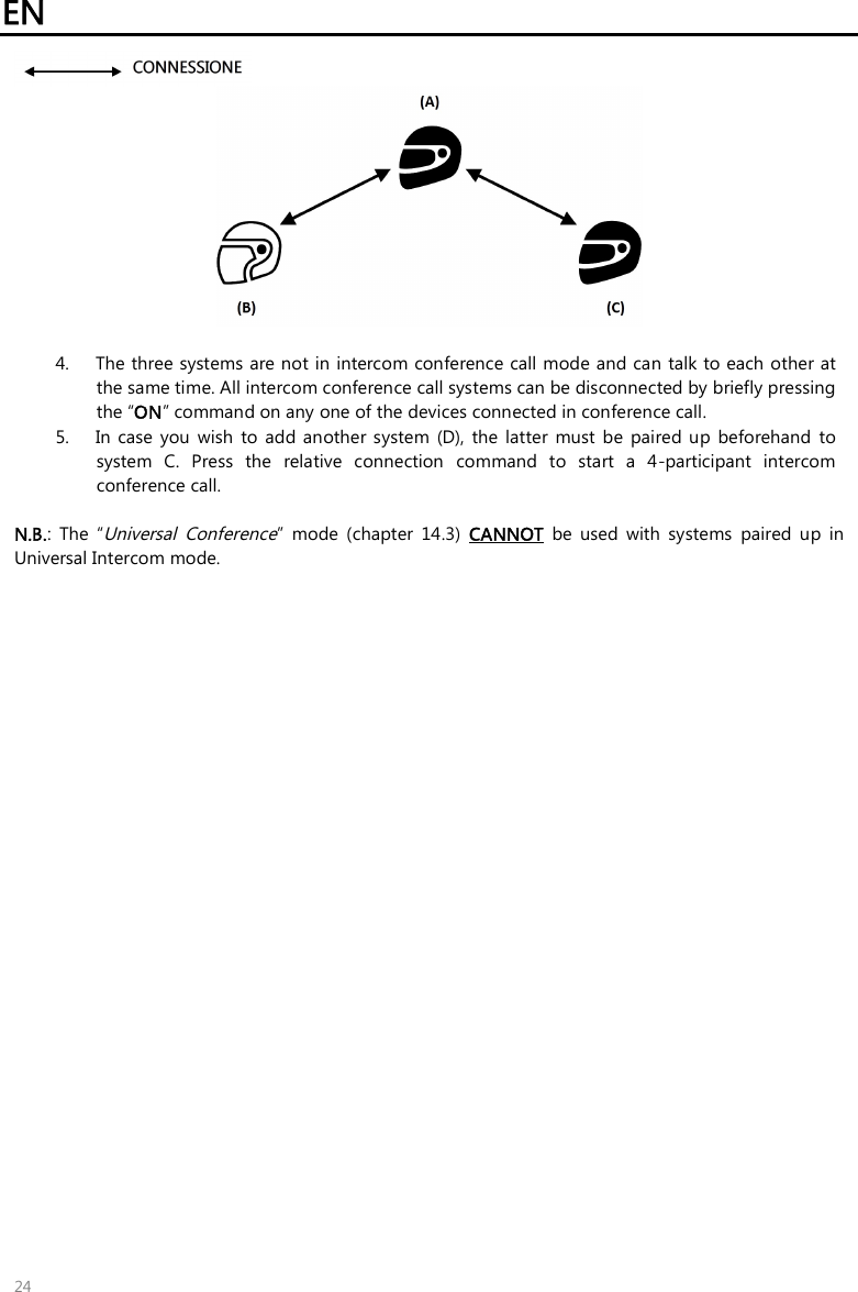 EN   24    4. The three systems are not in intercom conference call mode and can talk to each other at the same time. All intercom conference call systems can be disconnected by briefly pressing the “ON” command on any one of the devices connected in conference call. 5. In  case  you  wish  to add  another system (D),  the  latter  must  be  paired  up  beforehand  to system  C.  Press  the  relative  connection  command  to  start  a  4-participant  intercom conference call.    N.B.:  The  “Universal  Conference”  mode  (chapter  14.3)  CANNOT  be  used  with  systems  paired  up  in Universal Intercom mode.  