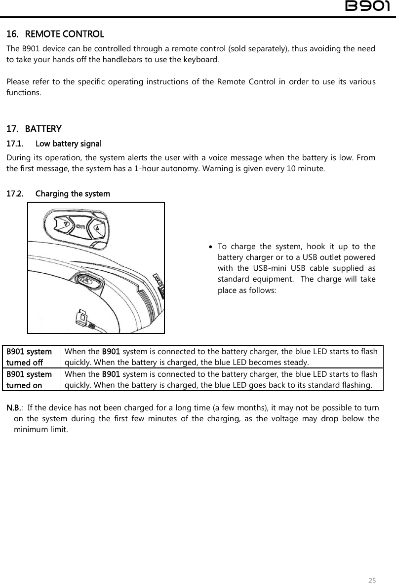  B901  25 16. REMOTE CONTROL The B901 device can be controlled through a remote control (sold separately), thus avoiding the need to take your hands off the handlebars to use the keyboard.   Please  refer to  the  specific operating  instructions of  the Remote  Control in  order  to use  its  various functions.   17. BATTERY 17.1. Low battery signal  During its operation, the system alerts the user with a voice message when the battery is low. From the first message, the system has a 1-hour autonomy. Warning is given every 10 minute.   17.2. Charging the system   To  charge  the  system,  hook  it  up  to  the battery charger or to a USB outlet powered with  the  USB-mini  USB  cable  supplied  as standard  equipment.    The  charge  will  take place as follows:  B901 system turned off  When the B901 system is connected to the battery charger, the blue LED starts to flash quickly. When the battery is charged, the blue LED becomes steady. B901 system turned on When the B901 system is connected to the battery charger, the blue LED starts to flash quickly. When the battery is charged, the blue LED goes back to its standard flashing.  N.B.:  If the device has not been charged for a long time (a few months), it may not be possible to turn on  the  system  during  the  first  few  minutes  of  the  charging,  as  the  voltage  may  drop  below  the minimum limit.  