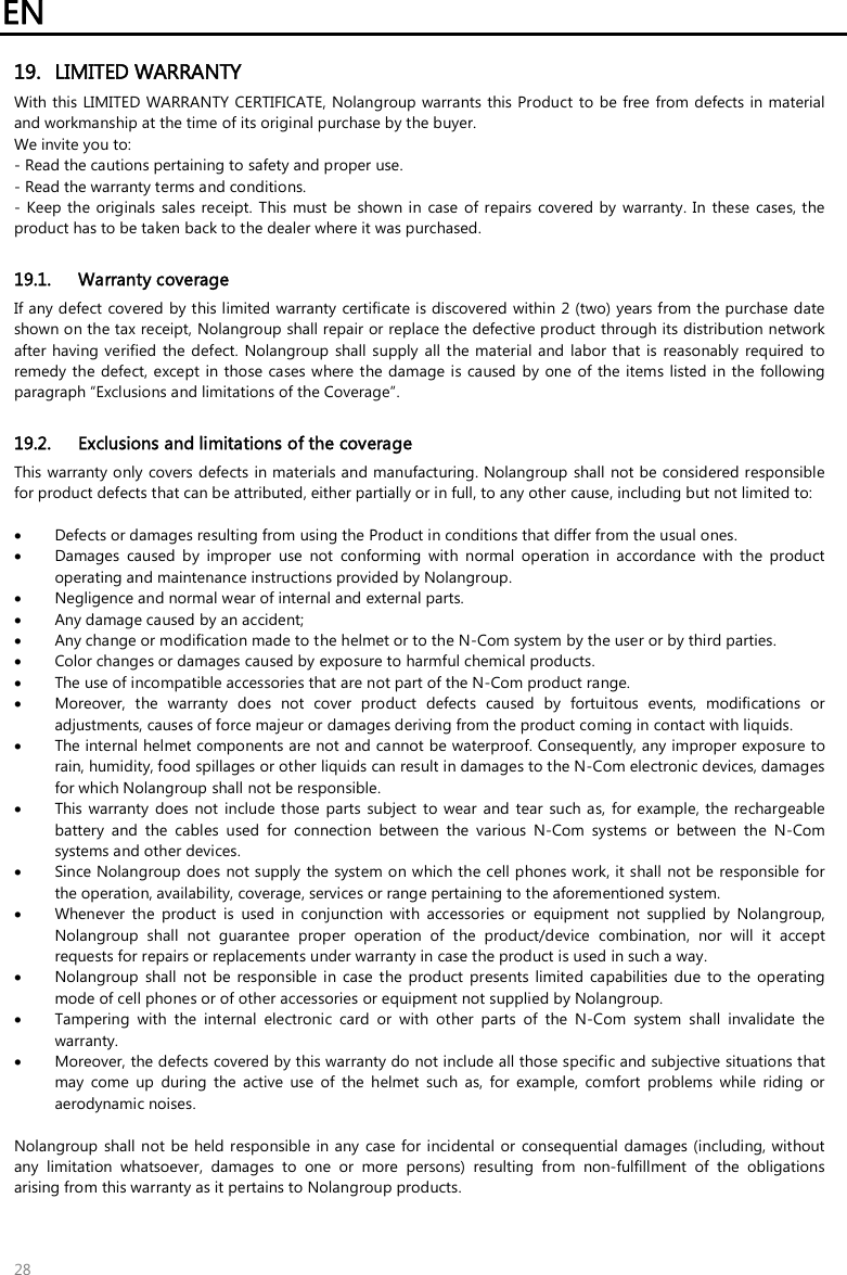 EN   28 19. LIMITED WARRANTY With this LIMITED WARRANTY CERTIFICATE, Nolangroup warrants this Product  to be free from defects in material and workmanship at the time of its original purchase by the buyer.  We invite you to: - Read the cautions pertaining to safety and proper use. - Read the warranty terms and conditions. - Keep the originals  sales receipt.  This must be  shown  in  case of  repairs  covered by  warranty. In these cases, the product has to be taken back to the dealer where it was purchased.  19.1. Warranty coverage If any defect covered by this limited  warranty certificate is discovered  within 2 (two) years from the purchase date shown on the tax receipt, Nolangroup shall repair or replace the defective product through its distribution network after having verified  the  defect. Nolangroup shall supply  all the material and labor that is  reasonably  required  to remedy the  defect, except  in those cases where the damage is caused by one  of the items listed in the  following paragraph “Exclusions and limitations of the Coverage”.  19.2. Exclusions and limitations of the coverage This warranty only covers defects in materials and manufacturing. Nolangroup shall not be considered responsible for product defects that can be attributed, either partially or in full, to any other cause, including but not limited to:   Defects or damages resulting from using the Product in conditions that differ from the usual ones.  Damages  caused  by  improper  use  not  conforming  with  normal  operation  in  accordance  with  the  product operating and maintenance instructions provided by Nolangroup.  Negligence and normal wear of internal and external parts.  Any damage caused by an accident;  Any change or modification made to the helmet or to the N-Com system by the user or by third parties.  Color changes or damages caused by exposure to harmful chemical products.  The use of incompatible accessories that are not part of the N-Com product range.  Moreover,  the  warranty  does  not  cover  product  defects  caused  by  fortuitous  events,  modifications  or adjustments, causes of force majeur or damages deriving from the product coming in contact with liquids.  The internal helmet components are not and cannot be waterproof. Consequently, any improper exposure to rain, humidity, food spillages or other liquids can result in damages to the N-Com electronic devices, damages for which Nolangroup shall not be responsible.  This warranty does not include those parts subject  to wear  and  tear  such as, for example, the rechargeable battery  and  the  cables  used  for  connection  between  the  various  N-Com  systems  or  between  the  N-Com systems and other devices.  Since Nolangroup does  not supply the system on which the cell phones work, it shall  not be responsible  for the operation, availability, coverage, services or range pertaining to the aforementioned system.  Whenever  the  product  is  used  in  conjunction  with  accessories  or  equipment  not  supplied  by  Nolangroup, Nolangroup  shall  not  guarantee  proper  operation  of  the  product/device  combination,  nor  will  it  accept requests for repairs or replacements under warranty in case the product is used in such a way.  Nolangroup  shall  not be  responsible  in  case the  product  presents  limited  capabilities  due  to the  operating mode of cell phones or of other accessories or equipment not supplied by Nolangroup.  Tampering  with  the  internal  electronic  card  or  with  other  parts  of  the  N-Com  system  shall  invalidate  the warranty.  Moreover, the defects covered by this warranty do not include all those specific and subjective situations that may  come  up  during  the  active  use  of  the  helmet  such  as,  for  example,  comfort  problems  while  riding  or aerodynamic noises.  Nolangroup shall not  be held responsible in any case for incidental or  consequential damages (including, without any  limitation  whatsoever,  damages  to  one  or  more  persons)  resulting  from  non-fulfillment  of  the  obligations arising from this warranty as it pertains to Nolangroup products.  