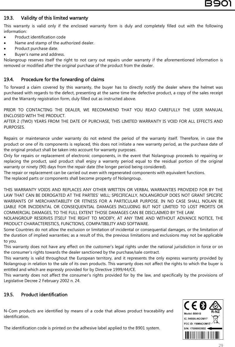  B901  29 19.3. Validity of this limited warranty This  warranty  is  valid  only  if  the  enclosed  warranty  form  is  duly  and  completely  filled  out  with  the  following information:  Product identification code  Name and stamp of the authorized dealer.  Product purchase date.  Buyer’s name and address. Nolangroup reserves  itself  the right to  not  carry  out  repairs  under  warranty  if  the  aforementioned  information  is removed or modified after the original purchase of the product from the dealer.  19.4. Procedure for the forwarding of claims To  forward  a  claim  covered  by  this  warranty,  the  buyer  has  to  directly  notify  the  dealer  where  the  helmet  was purchased with regards to the defect, presenting at the same time the defective product, a copy of the sales receipt and the Warranty registration form, duly filled out as instructed above.  PRIOR  TO  CONTACTING  THE  DEALER,  WE  RECOMMEND  THAT  YOU  READ  CAREFULLY  THE  USER  MANUAL ENCLOSED WITH THE PRODUCT. AFTER 2 (TWO) YEARS FROM THE DATE OF PURCHASE, THIS LIMITED WARRANTY IS VOID FOR ALL EFFECTS AND PURPOSES.  Repairs  or  maintenance  under  warranty  do  not  extend  the  period  of  the  warranty  itself.  Therefore,  in  case  the product or one of its components is replaced, this does not initiate a new warranty period, as the purchase date of the original product shall be taken into account for warranty purposes. Only for repairs or  replacement of electronic components, in the event that  Nolangroup  proceeds to repairing or replacing  the  product,  said  product  shall  enjoy  a  warranty  period  equal  to  the  residual  portion  of  the  original warranty or ninety (90) days from the repair date (the longer period being considered). The repair or replacement can be carried out even with regenerated components with equivalent functions. The replaced parts or components shall become property of Nolangroup.  THIS WARRANTY  VOIDS AND  REPLACES ANY OTHER WRITTEN OR VERBAL WARRANTIES PROVIDED FOR BY  THE LAW THAT CAN BE DEROGATED AT THE PARTIES’ WILL; SPECIFICALLY, NOLANGROUP DOES NOT GRANT SPECIFIC WARRANTS  OF  MERCHANTABILITY  OR  FITNESS  FOR  A  PARTICULAR  PURPOSE.  IN  NO  CASE  SHALL  NOLAN  BE LIABLE  FOR  INCIDENTAL  OR  CONSEQUENTIAL  DAMAGES  INCLUDING  BUT  NOT  LIMITED  TO  LOST  PROFITS  OR COMMERCIAL DAMAGES, TO THE FULL EXTENT THOSE DAMAGES CAN BE DISCLAIMED BY THE LAW. NOLANGROUP  RESERVES  ITSELF  THE  RIGHT  TO  MODIFY,  AT  ANY  TIME  AND  WITHOUT  ADVANCE  NOTICE,  THE PRODUCT CHARACTERISTICS, FUNCTIONS, COMPATIBILITY AND SOFTWARE. Some Countries do not allow the exclusion or limitation of incidental or consequential damages, or the limitation of the duration of implied warranties; as a result of this, the previous limitations and exclusions may not be applicable to you. This warranty does not have any effect on the customer’s legal rights under the national jurisdiction in force or on the consumer’s rights towards the dealer sanctioned by the purchase/sale contract. This warranty  is valid throughout the European territory, and it  represents  the  only  express  warranty provided by Nolangroup in relation to the sale of its own products. This warranty does not affect the rights to which the buyer is entitled and which are expressly provided for by Directive 1999/44/CE. This warranty  does not  affect  the  consumer’s rights  provided  for  by the law,  and specifically  by the provisions  of Legislative Decree 2 February 2002 n. 24.  19.5. Product identification N-Com  products are identified by  means of  a code that  allows product traceability and identification.  The identification code is printed on the adhesive label applied to the B901 system.  