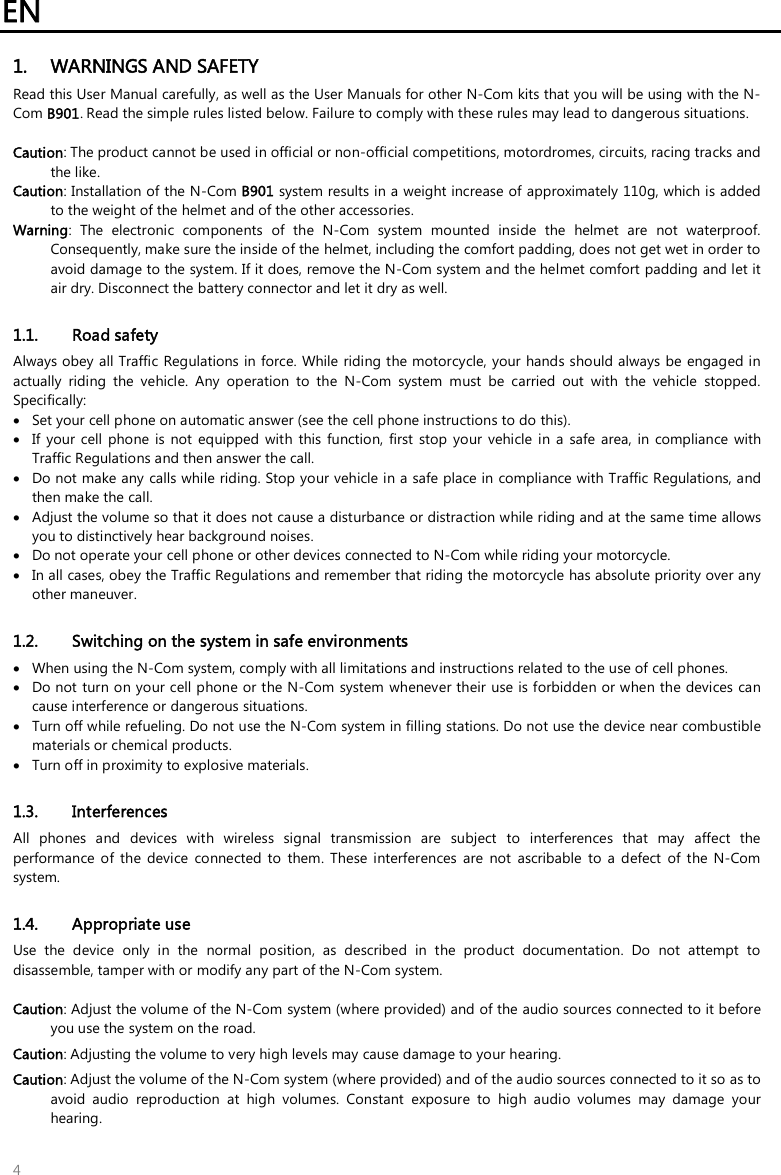 EN   4 1. WARNINGS AND SAFETY Read this User Manual carefully, as well as the User Manuals for other N-Com kits that you will be using with the N-Com B901. Read the simple rules listed below. Failure to comply with these rules may lead to dangerous situations.  Caution: The product cannot be used in official or non-official competitions, motordromes, circuits, racing tracks and the like. Caution: Installation of the N-Com B901 system results in a weight increase of approximately 110g, which is added to the weight of the helmet and of the other accessories. Warning:  The  electronic  components  of  the  N-Com  system  mounted  inside  the  helmet  are  not  waterproof. Consequently, make sure the inside of the helmet, including the comfort padding, does not get wet in order to avoid damage to the system. If it does, remove the N-Com system and the helmet comfort padding and let it air dry. Disconnect the battery connector and let it dry as well.  1.1. Road safety Always obey all Traffic  Regulations in force.  While riding the motorcycle, your hands should always be engaged in actually  riding  the  vehicle.  Any  operation  to  the  N-Com  system  must  be  carried  out  with  the  vehicle  stopped. Specifically:  Set your cell phone on automatic answer (see the cell phone instructions to do this).  If  your  cell  phone  is  not  equipped  with  this function,  first  stop  your  vehicle in  a  safe  area,  in  compliance with Traffic Regulations and then answer the call.  Do not make any calls while riding. Stop your vehicle in a safe place in compliance with Traffic Regulations, and then make the call.  Adjust the volume so that it does not cause a disturbance or distraction while riding and at the same time allows you to distinctively hear background noises.  Do not operate your cell phone or other devices connected to N-Com while riding your motorcycle.  In all cases, obey the Traffic Regulations and remember that riding the motorcycle has absolute priority over any other maneuver.  1.2. Switching on the system in safe environments  When using the N-Com system, comply with all limitations and instructions related to the use of cell phones.   Do not turn on your cell phone or the N-Com system whenever their use is forbidden or when the devices can cause interference or dangerous situations.  Turn off while refueling. Do not use the N-Com system in filling stations. Do not use the device near combustible materials or chemical products.  Turn off in proximity to explosive materials.  1.3. Interferences All  phones  and  devices  with  wireless  signal  transmission  are  subject  to  interferences  that  may  affect  the performance  of  the  device  connected  to  them.  These  interferences  are  not  ascribable  to  a defect  of  the  N-Com system.  1.4. Appropriate use Use  the  device  only  in  the  normal  position,  as  described  in  the  product  documentation.  Do  not  attempt  to disassemble, tamper with or modify any part of the N-Com system.  Caution: Adjust the volume of the N-Com system (where provided) and of the audio sources connected to it before you use the system on the road. Caution: Adjusting the volume to very high levels may cause damage to your hearing. Caution: Adjust the volume of the N-Com system (where provided) and of the audio sources connected to it so as to avoid  audio  reproduction  at  high  volumes.  Constant  exposure  to  high  audio  volumes  may  damage  your hearing.  