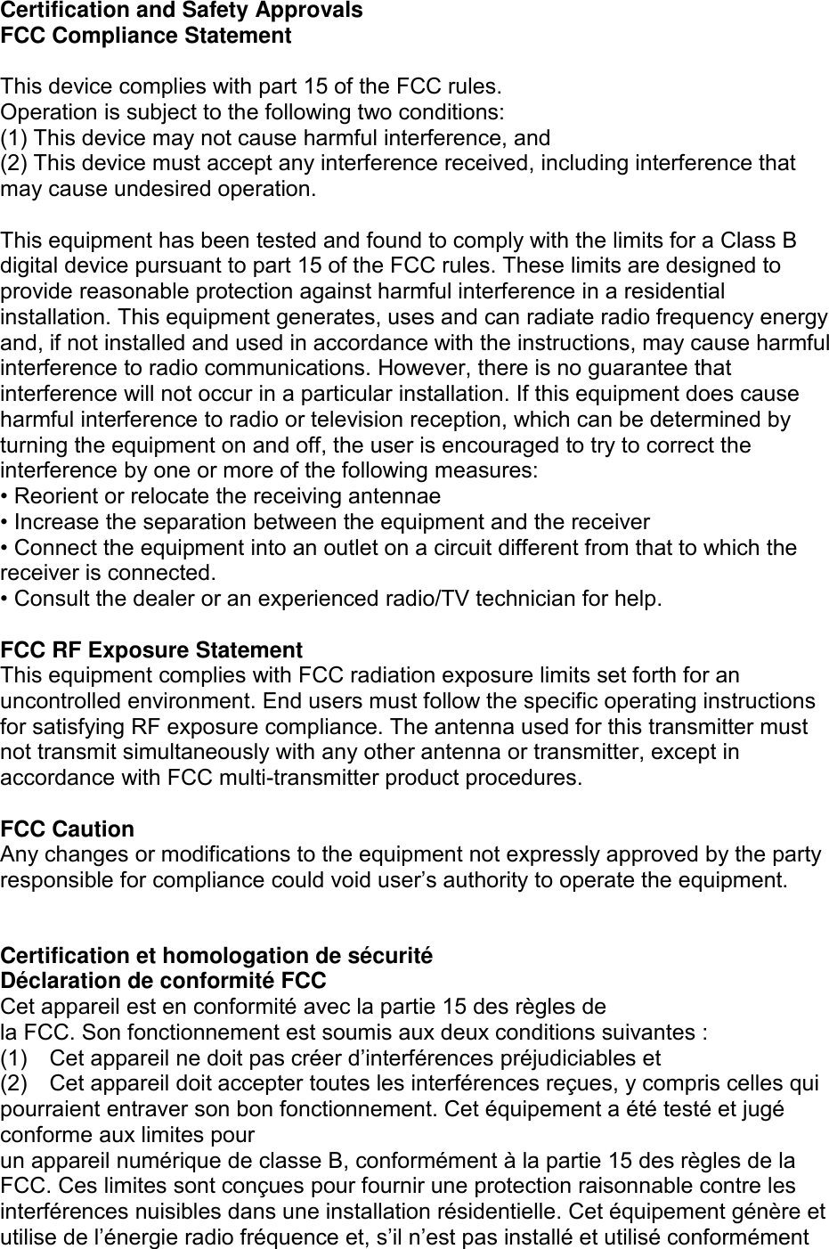 Certification and Safety Approvals FCC Compliance Statement  This device complies with part 15 of the FCC rules.   Operation is subject to the following two conditions: (1) This device may not cause harmful interference, and (2) This device must accept any interference received, including interference that may cause undesired operation.  This equipment has been tested and found to comply with the limits for a Class B digital device pursuant to part 15 of the FCC rules. These limits are designed to provide reasonable protection against harmful interference in a residential installation. This equipment generates, uses and can radiate radio frequency energy and, if not installed and used in accordance with the instructions, may cause harmful interference to radio communications. However, there is no guarantee that interference will not occur in a particular installation. If this equipment does cause harmful interference to radio or television reception, which can be determined by turning the equipment on and off, the user is encouraged to try to correct the interference by one or more of the following measures: • Reorient or relocate the receiving antennae • Increase the separation between the equipment and the receiver • Connect the equipment into an outlet on a circuit different from that to which the receiver is connected. • Consult the dealer or an experienced radio/TV technician for help.  FCC RF Exposure Statement This equipment complies with FCC radiation exposure limits set forth for an uncontrolled environment. End users must follow the specific operating instructions for satisfying RF exposure compliance. The antenna used for this transmitter must not transmit simultaneously with any other antenna or transmitter, except in accordance with FCC multi-transmitter product procedures.  FCC Caution Any changes or modifications to the equipment not expressly approved by the party responsible for compliance could void user’s authority to operate the equipment.  Certification et homologation de sécurité Déclaration de conformité FCC Cet appareil est en conformité avec la partie 15 des règles de   la FCC. Son fonctionnement est soumis aux deux conditions suivantes : (1)  Cet appareil ne doit pas créer d’interférences préjudiciables et (2)  Cet appareil doit accepter toutes les interférences reçues, y compris celles qui pourraient entraver son bon fonctionnement. Cet équipement a été testé et jugé conforme aux limites pour   un appareil numérique de classe B, conformément à la partie 15 des règles de la FCC. Ces limites sont conçues pour fournir une protection raisonnable contre les interférences nuisibles dans une installation résidentielle. Cet équipement génère et utilise de l’énergie radio fréquence et, s’il n’est pas installé et utilisé conformément 