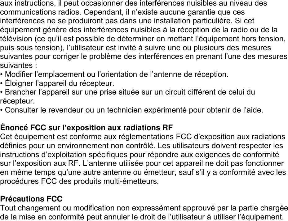 aux instructions, il peut occasionner des interférences nuisibles au niveau des communications radios. Cependant, il n’existe aucune garantie que ces interférences ne se produiront pas dans une installation particulière. Si cet équipement génère des interférences nuisibles à la réception de la radio ou de la télévision (ce qu’il est possible de déterminer en mettant l’équipement hors tension, puis sous tension), l’utilisateur est invité à suivre une ou plusieurs des mesures suivantes pour corriger le problème des interférences en prenant l’une des mesures suivantes : • Modifier l’emplacement ou l’orientation de l’antenne de réception. • É loigner l’appareil du récepteur. • Brancher l’appareil sur une prise située sur un circuit différent de celui du récepteur. • Consulter le revendeur ou un technicien expérimenté pour obtenir de l’aide.  É noncé FCC sur l’exposition aux radiations RF Cet équipement est conforme aux réglementations FCC d’exposition aux radiations définies pour un environnement non contrôlé. Les utilisateurs doivent respecter les instructions d’exploitation spécifiques pour répondre aux exigences de conformité sur l’exposition aux RF. L’antenne utilisée pour cet appareil ne doit pas fonctionner en même temps qu’une autre antenne ou émetteur, sauf s’il y a conformité avec les procédures FCC des produits multi-émetteurs.  Précautions FCC Tout changement ou modification non expressément approuvé par la partie chargée de la mise en conformité peut annuler le droit de l’utilisateur à utiliser l’équipement.  