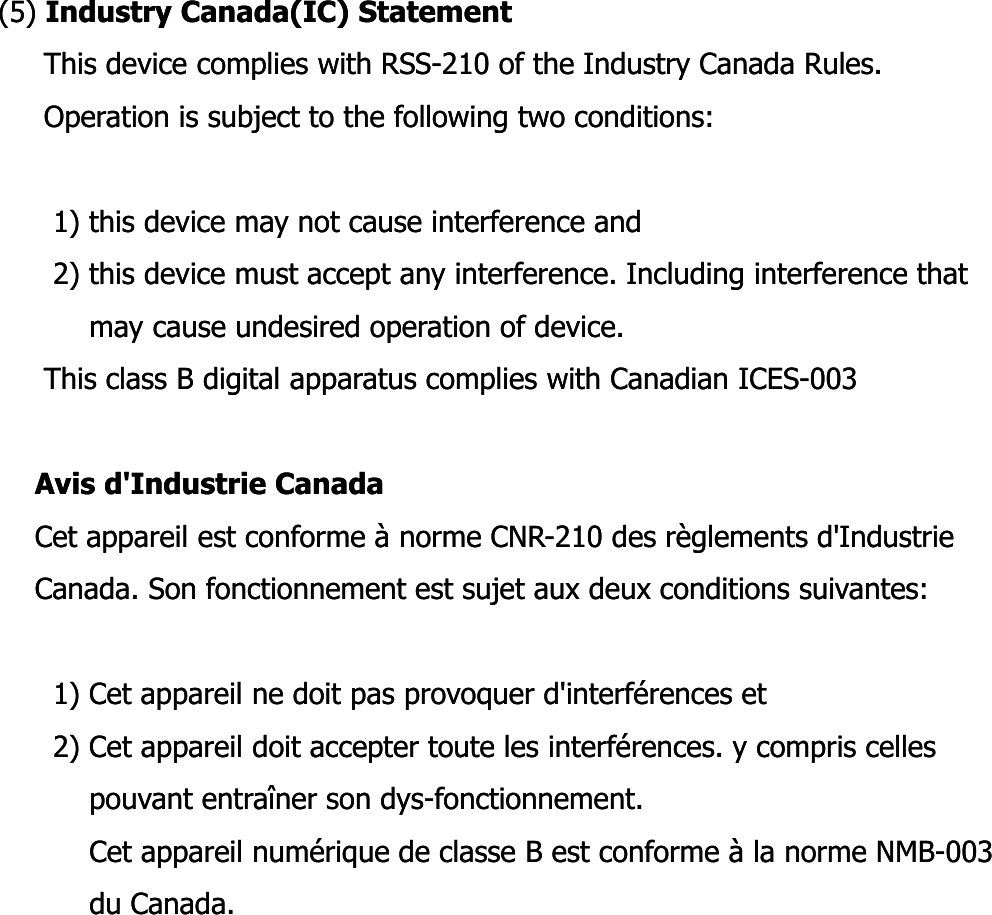 (5) (5) Industry Canada(IC) StatementIndustry Canada(IC) StatementThis device complies with RSSThis device complies with RSS--210 of the Industry Canada Rules.210 of the Industry Canada Rules.Operation is subject to the following two conditions:Operation is subject to the following two conditions:1) this device may not cause interference and1) this device may not cause interference and2) this device must accept any interference. Including interference that  2) this device must accept any interference. Including interference that  may cause undesired operation of device.may cause undesired operation of device.This class B digital apparatus complies with Canadian ICESThis class B digital apparatus complies with Canadian ICES--003003Avis Avis d&apos;Industried&apos;Industrie CanadaCanadaCet appareil est conforme à norme CNRCet appareil est conforme à norme CNR--210 des règlements d&apos;Industrie  210 des règlements d&apos;Industrie  Canada. Son fonctionnement est sujet aux deux conditions suivantes:Canada. Son fonctionnement est sujet aux deux conditions suivantes:1) Cet appareil ne doit pas provoquer d&apos;interférences et1) Cet appareil ne doit pas provoquer d&apos;interférences et2) Cet appareil doit accepter toute les interférences. y compris celles 2) Cet appareil doit accepter toute les interférences. y compris celles pouvant entraîner son dyspouvant entraîner son dys--fonctionnement.fonctionnement.Cet appareil numérique de classe B est conforme à la norme NMBCet appareil numérique de classe B est conforme à la norme NMB--003 003 du Canada.du Canada.