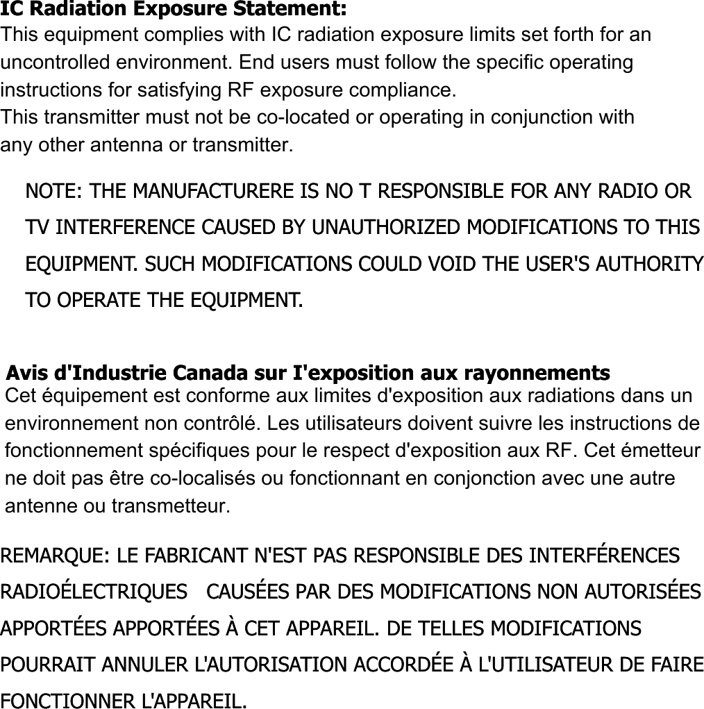 IC Radiation Exposure Statement:IC Radiation Exposure Statement:This equipment complies with IC radiation exposure limits set forth for an This equipment complies with IC radiation exposure limits set forth for an uncontrolled environment.uncontrolled environment.This equipment should be installed and operated with minimum distanceThis equipment should be installed and operated with minimum distanceThis equipment should be installed and operated with minimum distanceThis equipment should be installed and operated with minimum distance20 cm between the radiator &amp; your body.20 cm between the radiator &amp; your body.NOTE: THE MANUFACTURERE IS NO T RESPONSIBLE FOR ANY RADIO OR NOTE: THE MANUFACTURERE IS NO T RESPONSIBLE FOR ANY RADIO OR TV INTERFERENCE CAUSED BY UNAUTHORIZED MODIFICATIONS TO THIS TV INTERFERENCE CAUSED BY UNAUTHORIZED MODIFICATIONS TO THIS EQUIPMENT. SUCH MODIFICATIONS COULD VOID THE USER&apos;S AUTHORITY EQUIPMENT. SUCH MODIFICATIONS COULD VOID THE USER&apos;S AUTHORITY QQTO OPERATE THE EQUIPMENT.TO OPERATE THE EQUIPMENT.Avis d&apos;Industrie Canada sur I&apos;exposition aux rayonnementsAvis d&apos;Industrie Canada sur I&apos;exposition aux rayonnementsCet appareil est conforme aux limites d&apos;exposition aux rayonnements Cet appareil est conforme aux limites d&apos;exposition aux rayonnements pp p ypp p yd&apos;Industrie Canaca pour unenvironnement non contrôlé.d&apos;Industrie Canaca pour unenvironnement non contrôlé.II doit être installé de façon à garder une distance minimale de 20 II doit être installé de façon à garder une distance minimale de 20 centimètres entre la source de rayonnements et votre corps.centimètres entre la source de rayonnements et votre corps.REMARQUE: LE FABRICANT N&apos;EST PAS RESPONSIBLE DES INTERFÉRENCES REMARQUE: LE FABRICANT N&apos;EST PAS RESPONSIBLE DES INTERFÉRENCES RADIOÉLECTRIQUES   CAUSÉES PAR DES MODIFICATIONS NON AUTORISÉES RADIOÉLECTRIQUES   CAUSÉES PAR DES MODIFICATIONS NON AUTORISÉES APPORTÉES APPORTÉES À CET APPAREIL. DE TELLES MODIFICATIONS APPORTÉES APPORTÉES À CET APPAREIL. DE TELLES MODIFICATIONS POURRAIT ANNULER L&apos;AUTORISATION ACCORDÉE À L&apos;UTILISATEUR DE FAIRE POURRAIT ANNULER L&apos;AUTORISATION ACCORDÉE À L&apos;UTILISATEUR DE FAIRE FONCTIONNER L&apos;APPAREIL.FONCTIONNER L&apos;APPAREIL.This equipment complies with IC radiation exposure limits set forth for an  uncontrolled environment. End users must follow the specific operating  instructions for satisfying RF exposure compliance.  This transmitter must not be co-located or operating in conjunction with  any other antenna or transmitter.Cet équipement est conforme aux limites d&apos;exposition aux radiations dans un environnement non contrôlé. Les utilisateurs doivent suivre les instructions de fonctionnement spécifiques pour le respect d&apos;exposition aux RF. Cet émetteur  ne doit pas être co-localisés ou fonctionnant en conjonction avec une autre  antenne ou transmetteur.