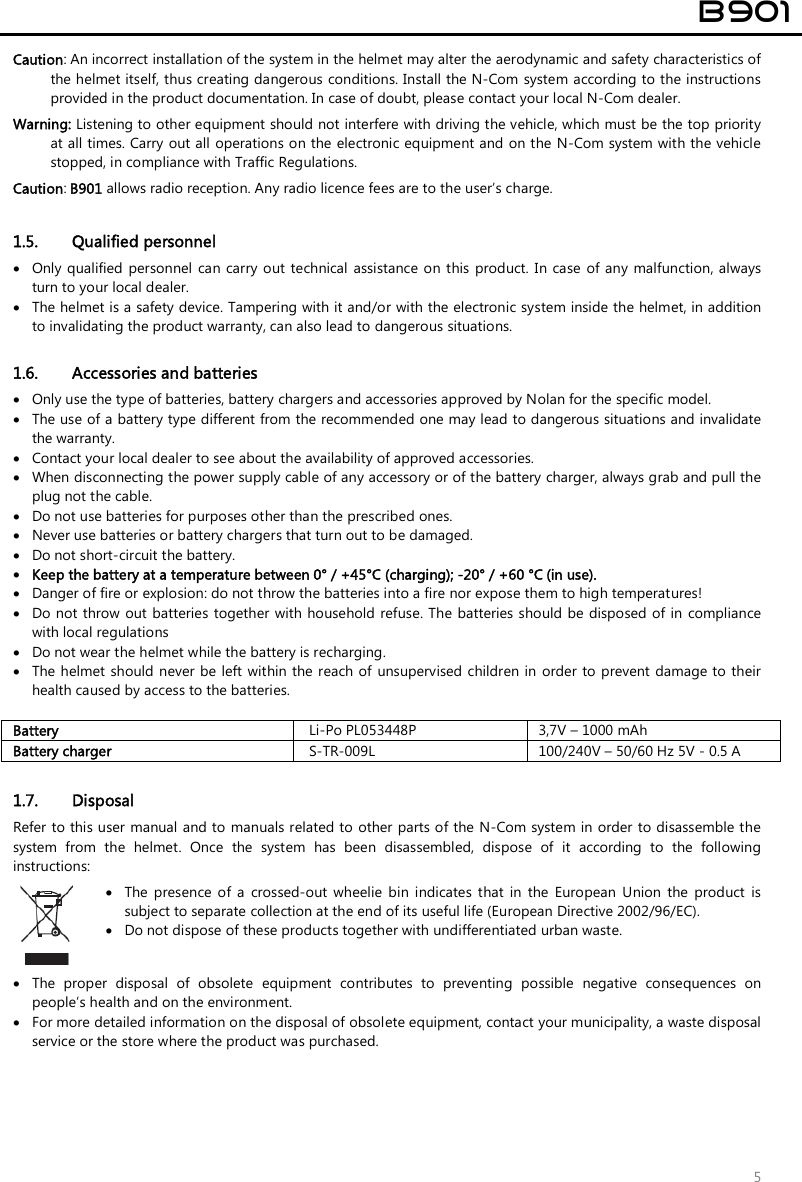  B901  5 Caution: An incorrect installation of the system in the helmet may alter the aerodynamic and safety characteristics of the helmet itself, thus creating dangerous conditions. Install the N-Com  system according to the instructions provided in the product documentation. In case of doubt, please contact your local N-Com dealer. Warning: Listening to other equipment should not interfere with driving the vehicle, which must be the top priority at all times. Carry out all  operations on the electronic equipment and on the N-Com system with the vehicle stopped, in compliance with Traffic Regulations.   Caution: B901 allows radio reception. Any radio licence fees are to the user’s charge.  1.5. Qualified personnel  Only qualified personnel can carry out technical assistance on this product. In case  of  any malfunction, always turn to your local dealer.  The helmet is a safety device. Tampering with it and/or with the electronic system inside the helmet, in addition to invalidating the product warranty, can also lead to dangerous situations.  1.6. Accessories and batteries  Only use the type of batteries, battery chargers and accessories approved by Nolan for the specific model.  The use of a battery type different from the recommended one may lead to dangerous situations and invalidate the warranty.  Contact your local dealer to see about the availability of approved accessories.  When disconnecting the power supply cable of any accessory or of the battery charger, always grab and pull the plug not the cable.  Do not use batteries for purposes other than the prescribed ones.  Never use batteries or battery chargers that turn out to be damaged.  Do not short-circuit the battery.  Keep the battery at a temperature between 0° / +45°C (charging); -20° / +60 °C (in use).  Danger of fire or explosion: do not throw the batteries into a fire nor expose them to high temperatures!  Do not throw out batteries  together  with household refuse. The batteries should be disposed of  in  compliance with local regulations  Do not wear the helmet while the battery is recharging.  The helmet should never  be left within the reach of  unsupervised children in  order to prevent damage to their health caused by access to the batteries.  Battery Li-Po PL053448P 3,7V – 1000 mAh Battery charger S-TR-009L 100/240V – 50/60 Hz 5V - 0.5 A  1.7. Disposal Refer to this user manual and to manuals related to other parts of the N-Com system in order to disassemble the system  from  the  helmet.  Once  the  system  has  been  disassembled,  dispose  of  it  according  to  the  following instructions:   The  presence  of  a  crossed-out  wheelie  bin  indicates  that  in  the  European  Union  the  product  is subject to separate collection at the end of its useful life (European Directive 2002/96/EC).  Do not dispose of these products together with undifferentiated urban waste.  The  proper  disposal  of  obsolete  equipment  contributes  to  preventing  possible  negative  consequences  on people’s health and on the environment.  For more detailed information on the disposal of obsolete equipment, contact your municipality, a waste disposal service or the store where the product was purchased.    