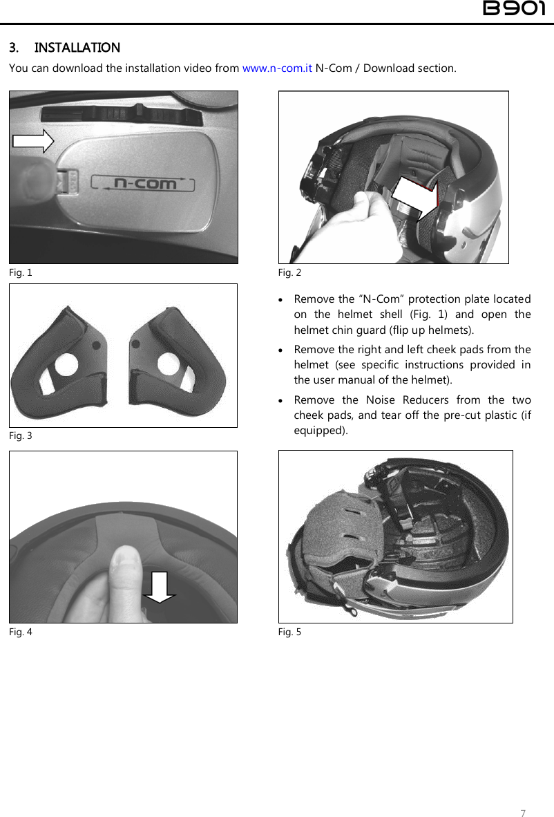  B901  7 3. INSTALLATION You can download the installation video from www.n-com.it N-Com / Download section.   Fig. 1  Fig. 2  Fig. 3  Remove the “N-Com” protection plate located on  the  helmet  shell  (Fig.  1)  and  open  the helmet chin guard (flip up helmets).  Remove the right and left cheek pads from the helmet  (see  specific  instructions  provided  in the user manual of the helmet).  Remove  the  Noise  Reducers  from  the  two cheek pads, and tear off the pre-cut plastic (if equipped).   Fig. 4  Fig. 5 