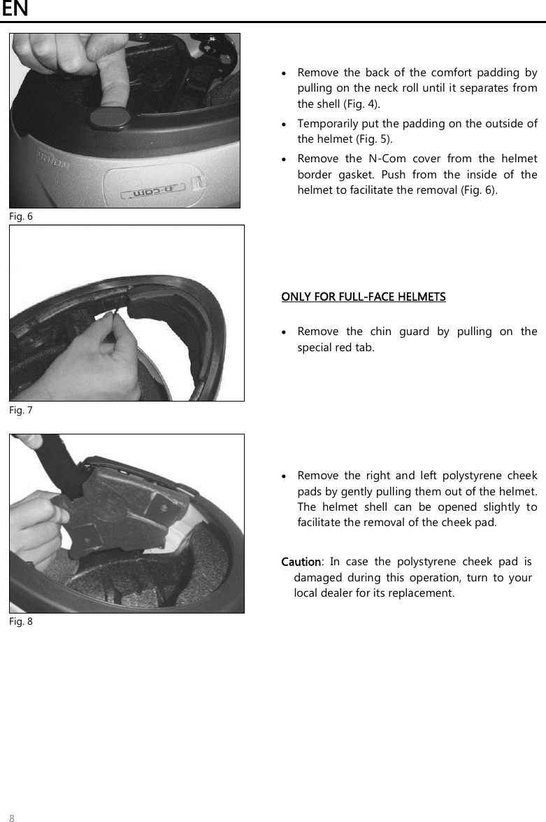 EN   8  Fig. 6  Remove  the  back  of  the  comfort  padding  by pulling on the neck roll until it separates from the shell (Fig. 4).  Temporarily put the padding on the outside of the helmet (Fig. 5).  Remove  the  N-Com  cover  from  the  helmet border  gasket.  Push  from  the  inside  of  the helmet to facilitate the removal (Fig. 6).  Fig. 7 ONLY FOR FULL-FACE HELMETS   Remove  the  chin  guard  by  pulling  on  the special red tab.   Fig. 8  Remove  the  right  and  left  polystyrene  cheek pads by gently pulling them out of the helmet. The  helmet  shell  can  be  opened  slightly  to facilitate the removal of the cheek pad.  Caution:  In  case  the  polystyrene  cheek  pad  is damaged  during  this  operation,  turn  to  your local dealer for its replacement.   