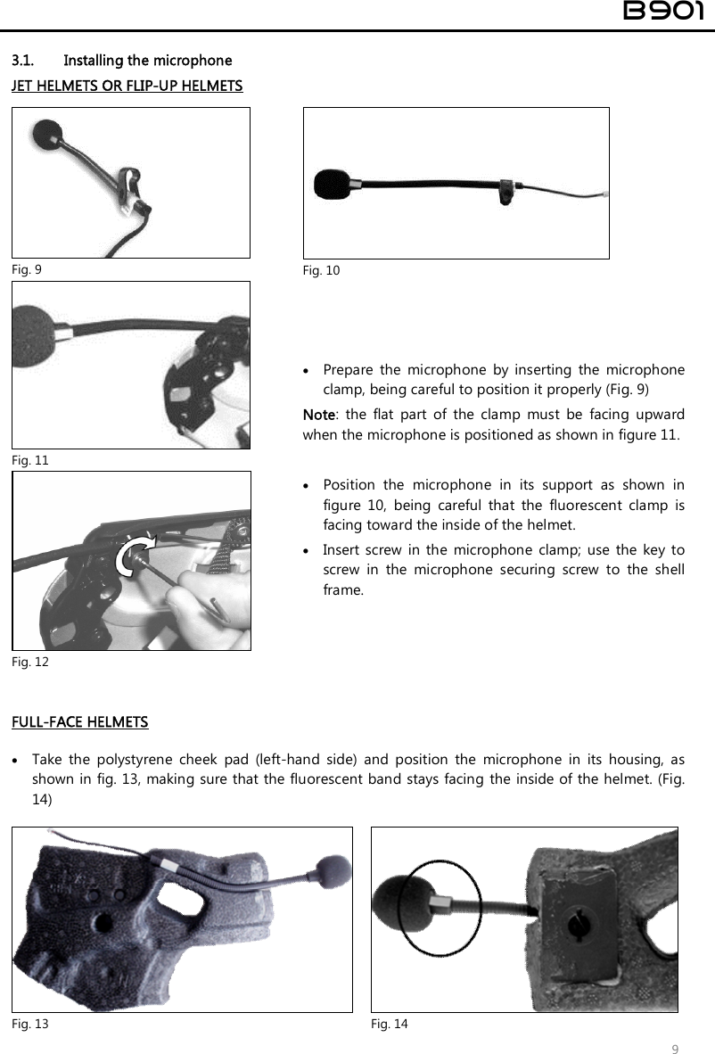  B901  9 3.1. Installing the microphone JET HELMETS OR FLIP-UP HELMETS   Fig. 9  Fig. 10  Fig. 11  Fig. 12  Prepare  the  microphone  by  inserting  the  microphone clamp, being careful to position it properly (Fig. 9) Note:  the  flat  part  of  the  clamp  must  be  facing  upward when the microphone is positioned as shown in figure 11.   Position  the  microphone  in  its  support  as  shown  in figure  10,  being  careful  that  the  fluorescent  clamp  is facing toward the inside of the helmet.  Insert  screw  in the  microphone  clamp;  use  the  key to screw  in  the  microphone  securing  screw  to  the  shell frame.   FULL-FACE HELMETS    Take  the  polystyrene  cheek  pad  (left-hand  side)  and  position  the  microphone  in  its  housing,  as shown in fig. 13, making sure that the fluorescent band stays facing the inside of the helmet. (Fig. 14)   Fig. 13  Fig. 14 