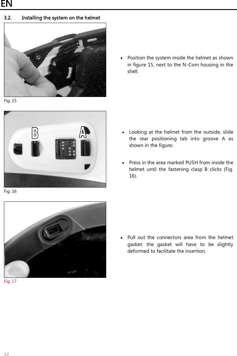 EN   10 3.2. Installing the system on the helmet  Fig. 15  Position the system inside the helmet as shown in figure 15, next to the N-Com housing in the shell.   Fig. 16  Looking at  the  helmet from the  outside,  slide the  rear  positioning  tab  into  groove  A  as shown in the figure;   Press in the area marked PUSH from inside the helmet  until  the  fastening  clasp  B  clicks  (Fig. 16).   Fig. 17  Pull  out  the  connectors  area  from  the  helmet gasket:  the  gasket  will  have  to  be  slightly deformed to facilitate the insertion.  