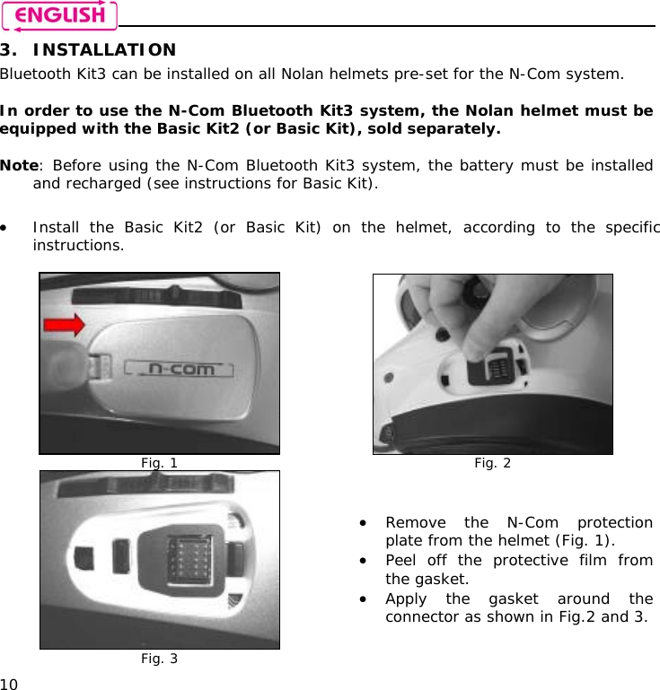    10 3. INSTALLATION Bluetooth Kit3 can be installed on all Nolan helmets pre-set for the N-Com system.  In order to use the N-Com Bluetooth Kit3 system, the Nolan helmet must be equipped with the Basic Kit2 (or Basic Kit), sold separately.  Note: Before using the N-Com Bluetooth Kit3 system, the battery must be installed and recharged (see instructions for Basic Kit).  • Install the Basic Kit2 (or Basic Kit) on the helmet, according to the specific instructions.   Fig. 1  Fig. 2  Fig. 3 • Remove the N-Com protection plate from the helmet (Fig. 1). • Peel off the protective film from the gasket. • Apply the gasket around the connector as shown in Fig.2 and 3. 