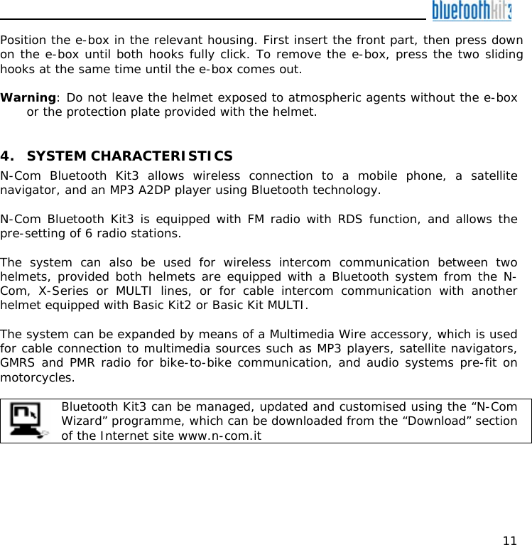    11 Position the e-box in the relevant housing. First insert the front part, then press down on the e-box until both hooks fully click. To remove the e-box, press the two sliding hooks at the same time until the e-box comes out.  Warning: Do not leave the helmet exposed to atmospheric agents without the e-box or the protection plate provided with the helmet.   4. SYSTEM CHARACTERISTICS N-Com Bluetooth Kit3 allows wireless connection to a mobile phone, a satellite navigator, and an MP3 A2DP player using Bluetooth technology.  N-Com Bluetooth Kit3 is equipped with FM radio with RDS function, and allows the pre-setting of 6 radio stations.  The system can also be used for wireless intercom communication between two helmets, provided both helmets are equipped with a Bluetooth system from the N-Com, X-Series or MULTI lines, or for cable intercom communication with another helmet equipped with Basic Kit2 or Basic Kit MULTI.  The system can be expanded by means of a Multimedia Wire accessory, which is used for cable connection to multimedia sources such as MP3 players, satellite navigators, GMRS and PMR radio for bike-to-bike communication, and audio systems pre-fit on motorcycles.   Bluetooth Kit3 can be managed, updated and customised using the “N-Com Wizard” programme, which can be downloaded from the “Download” section of the Internet site www.n-com.it     