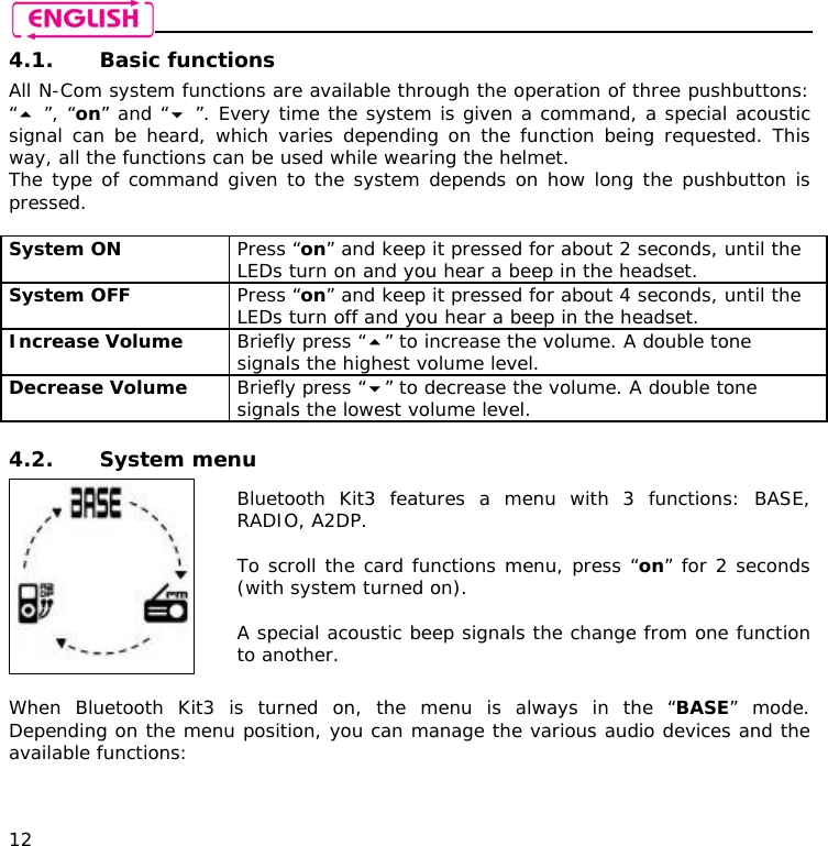    12 4.1. Basic functions All N-Com system functions are available through the operation of three pushbuttons: “ ”, “on” and “ ”. Every time the system is given a command, a special acoustic signal can be heard, which varies depending on the function being requested. This way, all the functions can be used while wearing the helmet. The type of command given to the system depends on how long the pushbutton is pressed.  System ON  Press “on” and keep it pressed for about 2 seconds, until the LEDs turn on and you hear a beep in the headset. System OFF   Press “on” and keep it pressed for about 4 seconds, until the LEDs turn off and you hear a beep in the headset. Increase Volume  Briefly press “” to increase the volume. A double tone signals the highest volume level. Decrease Volume  Briefly press “” to decrease the volume. A double tone signals the lowest volume level.  4.2. System menu  Bluetooth Kit3 features a menu with 3 functions: BASE, RADIO, A2DP.  To scroll the card functions menu, press “on” for 2 seconds (with system turned on).  A special acoustic beep signals the change from one function to another.  When Bluetooth Kit3 is turned on, the menu is always in the “BASE” mode. Depending on the menu position, you can manage the various audio devices and the available functions:   