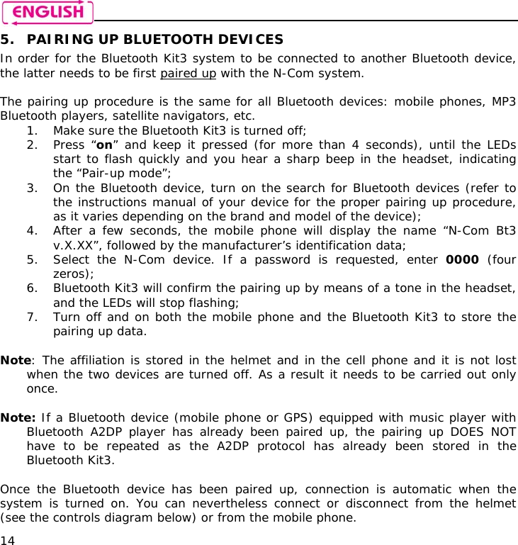    14 5. PAIRING UP BLUETOOTH DEVICES In order for the Bluetooth Kit3 system to be connected to another Bluetooth device, the latter needs to be first paired up with the N-Com system.  The pairing up procedure is the same for all Bluetooth devices: mobile phones, MP3 Bluetooth players, satellite navigators, etc. 1. Make sure the Bluetooth Kit3 is turned off; 2. Press “on” and keep it pressed (for more than 4 seconds), until the LEDs start to flash quickly and you hear a sharp beep in the headset, indicating the “Pair-up mode”; 3. On the Bluetooth device, turn on the search for Bluetooth devices (refer to the instructions manual of your device for the proper pairing up procedure, as it varies depending on the brand and model of the device); 4. After a few seconds, the mobile phone will display the name “N-Com Bt3 v.X.XX”, followed by the manufacturer’s identification data; 5. Select the N-Com device. If a password is requested, enter 0000 (four zeros); 6. Bluetooth Kit3 will confirm the pairing up by means of a tone in the headset, and the LEDs will stop flashing; 7. Turn off and on both the mobile phone and the Bluetooth Kit3 to store the pairing up data.  Note: The affiliation is stored in the helmet and in the cell phone and it is not lost when the two devices are turned off. As a result it needs to be carried out only once.  Note: If a Bluetooth device (mobile phone or GPS) equipped with music player with Bluetooth A2DP player has already been paired up, the pairing up DOES NOT have to be repeated as the A2DP protocol has already been stored in the Bluetooth Kit3.  Once the Bluetooth device has been paired up, connection is automatic when the system is turned on. You can nevertheless connect or disconnect from the helmet (see the controls diagram below) or from the mobile phone. 