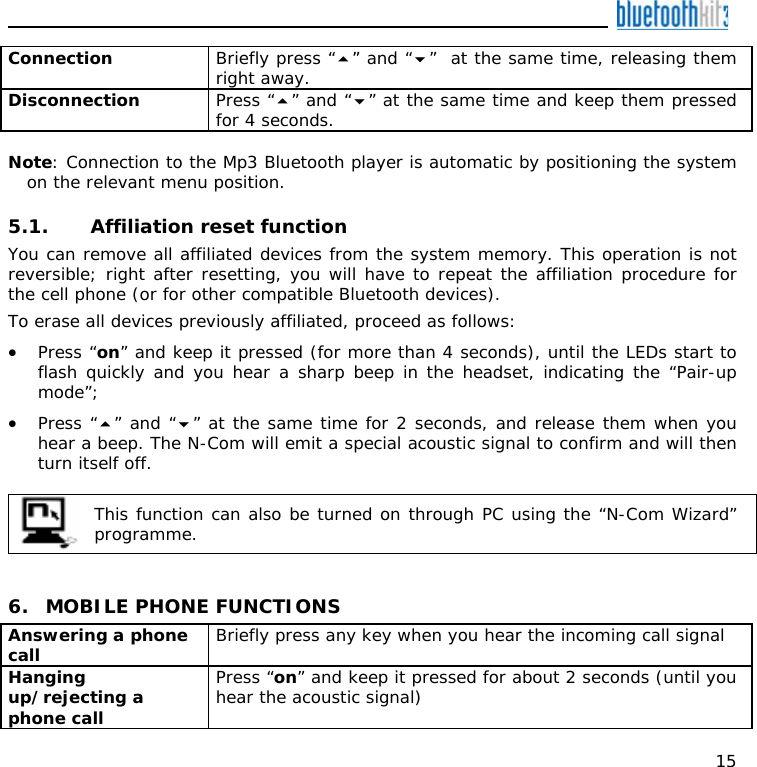    15 Connection  Briefly press “” and “”  at the same time, releasing them right away. Disconnection  Press “” and “” at the same time and keep them pressed for 4 seconds.  Note: Connection to the Mp3 Bluetooth player is automatic by positioning the system on the relevant menu position.  5.1. Affiliation reset function  You can remove all affiliated devices from the system memory. This operation is not reversible; right after resetting, you will have to repeat the affiliation procedure for the cell phone (or for other compatible Bluetooth devices). To erase all devices previously affiliated, proceed as follows: • Press “on” and keep it pressed (for more than 4 seconds), until the LEDs start to flash quickly and you hear a sharp beep in the headset, indicating the “Pair-up mode”; • Press “” and “” at the same time for 2 seconds, and release them when you hear a beep. The N-Com will emit a special acoustic signal to confirm and will then turn itself off.   This function can also be turned on through PC using the “N-Com Wizard” programme.    6. MOBILE PHONE FUNCTIONS Answering a phone call  Briefly press any key when you hear the incoming call signal  Hanging up/rejecting a phone call  Press “on” and keep it pressed for about 2 seconds (until you hear the acoustic signal) 