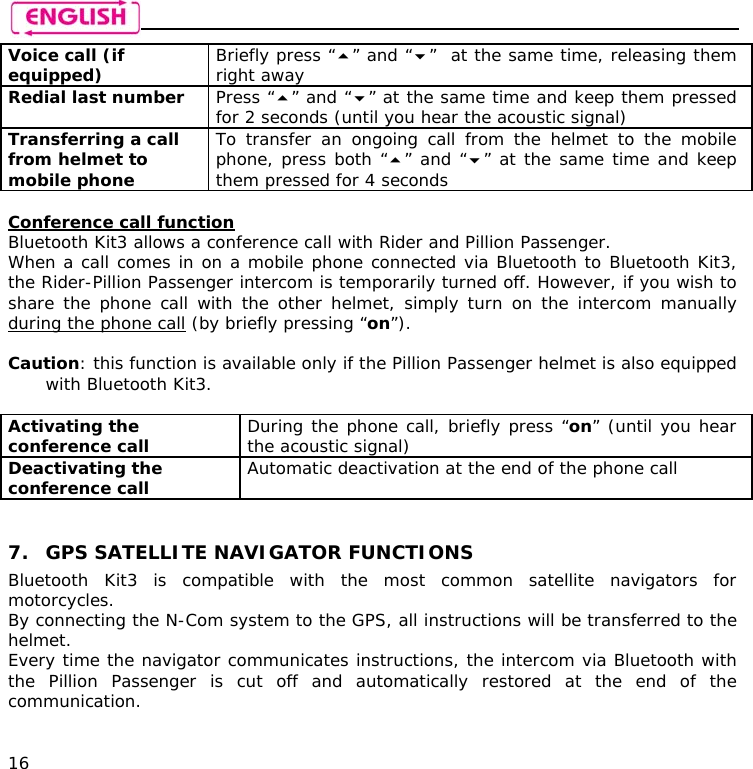    16 Voice call (if equipped)  Briefly press “” and “”  at the same time, releasing them right away Redial last number  Press “” and “” at the same time and keep them pressed for 2 seconds (until you hear the acoustic signal) Transferring a call from helmet to mobile phone  To transfer an ongoing call from the helmet to the mobile phone, press both “” and “” at the same time and keep them pressed for 4 seconds  Conference call function Bluetooth Kit3 allows a conference call with Rider and Pillion Passenger. When a call comes in on a mobile phone connected via Bluetooth to Bluetooth Kit3, the Rider-Pillion Passenger intercom is temporarily turned off. However, if you wish to share the phone call with the other helmet, simply turn on the intercom manually during the phone call (by briefly pressing “on”).   Caution: this function is available only if the Pillion Passenger helmet is also equipped with Bluetooth Kit3.  Activating the conference call   During the phone call, briefly press “on” (until you hear the acoustic signal) Deactivating the conference call   Automatic deactivation at the end of the phone call   7. GPS SATELLITE NAVIGATOR FUNCTIONS Bluetooth Kit3 is compatible with the most common satellite navigators for motorcycles. By connecting the N-Com system to the GPS, all instructions will be transferred to the helmet. Every time the navigator communicates instructions, the intercom via Bluetooth with the Pillion Passenger is cut off and automatically restored at the end of the communication.  