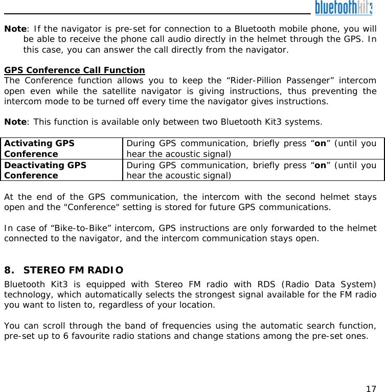    17 Note: If the navigator is pre-set for connection to a Bluetooth mobile phone, you will be able to receive the phone call audio directly in the helmet through the GPS. In this case, you can answer the call directly from the navigator.  GPS Conference Call Function The Conference function allows you to keep the “Rider-Pillion Passenger” intercom open even while the satellite navigator is giving instructions, thus preventing the intercom mode to be turned off every time the navigator gives instructions.  Note: This function is available only between two Bluetooth Kit3 systems.  Activating GPS Conference   During GPS communication, briefly press “on” (until you hear the acoustic signal) Deactivating GPS Conference  During GPS communication, briefly press “on” (until you hear the acoustic signal)  At the end of the GPS communication, the intercom with the second helmet stays open and the &quot;Conference&quot; setting is stored for future GPS communications.   In case of “Bike-to-Bike” intercom, GPS instructions are only forwarded to the helmet connected to the navigator, and the intercom communication stays open.   8. STEREO FM RADIO Bluetooth Kit3 is equipped with Stereo FM radio with RDS (Radio Data System) technology, which automatically selects the strongest signal available for the FM radio you want to listen to, regardless of your location.  You can scroll through the band of frequencies using the automatic search function, pre-set up to 6 favourite radio stations and change stations among the pre-set ones.  
