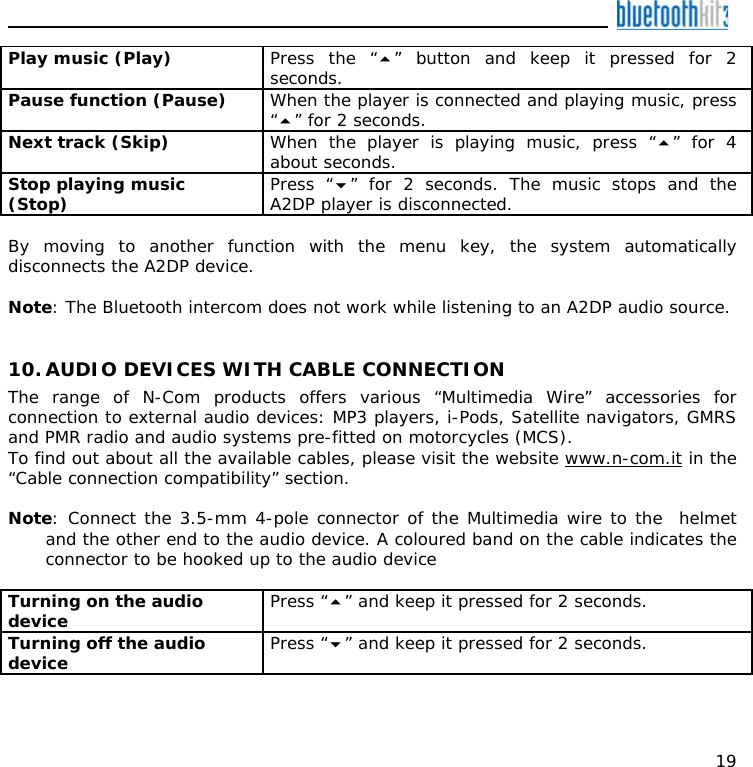    19 Play music (Play)  Press the “” button and keep it pressed for 2 seconds. Pause function (Pause)  When the player is connected and playing music, press “” for 2 seconds. Next track (Skip)  When the player is playing music, press “” for 4 about seconds. Stop playing music (Stop)  Press “” for 2 seconds. The music stops and the A2DP player is disconnected.  By moving to another function with the menu key, the system automatically disconnects the A2DP device.  Note: The Bluetooth intercom does not work while listening to an A2DP audio source.   10. AUDIO DEVICES WITH CABLE CONNECTION The range of N-Com products offers various “Multimedia Wire” accessories for connection to external audio devices: MP3 players, i-Pods, Satellite navigators, GMRS and PMR radio and audio systems pre-fitted on motorcycles (MCS). To find out about all the available cables, please visit the website www.n-com.it in the “Cable connection compatibility” section.  Note: Connect the 3.5-mm 4-pole connector of the Multimedia wire to the  helmet and the other end to the audio device. A coloured band on the cable indicates the connector to be hooked up to the audio device  Turning on the audio device   Press “” and keep it pressed for 2 seconds. Turning off the audio device   Press “” and keep it pressed for 2 seconds.  