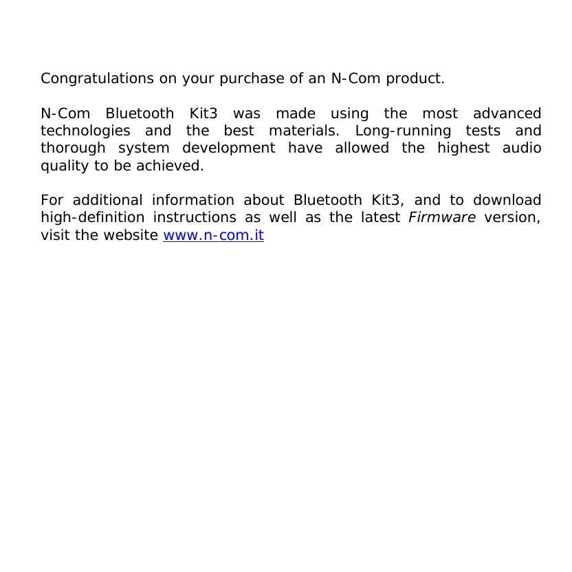     Congratulations on your purchase of an N-Com product.  N-Com Bluetooth Kit3 was made using the most advanced technologies and the best materials. Long-running tests and thorough system development have allowed the highest audio quality to be achieved.  For additional information about Bluetooth Kit3, and to download high-definition instructions as well as the latest Firmware version, visit the website www.n-com.it   